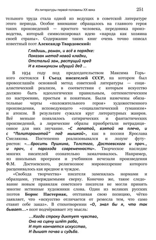 тельного труда стала одной из ведущих в советской литературе
этого периода. Особое внимание обращалось на главного героя
таких произведений — простого человека, передовика произ­
водства, который символизировал идею «народа как хозяина
своей страны». Содержание таких книг очень точно описал
известный поэт Александр Твардовский:
Глядишь, роман, и всё в порядке:
Показан метод новой кладки,
Отсталый зам, растущий пред
И в коммунизм идущий дед ...
В 1934 году под председательством Максима Горь­
кого состоялся I Съезд писателей СССР, на котором был
провозглашён основной метод советской литературы — соци­
алистический реализм, в соответствии с которым искусство
должно быть идеологически правильным, оптимистическим
по настроению, простым и понятным. Были намечены обяза­
тельные черты «положительного героя» художественного
произведения, исповедующего «социалистический гуманизм»
и атеизм. В результате сужался круг литературных жанров.
Всё меньше появлялось сатирических и фантастических
произведений, а лирические образы приобретали нетрадици­
онное для них звучание. «С лопатой, взятой на плечо, и
с “Политграмотой” под мышкой», как в поэзии Ярослава
Смелякова. Постепенно реализовывался и лозунг футу­
ристов: «...бросить Пушкина, Толстого, Достоевского и проч.,
и проч, с парохода современности». Творческое наследие
многих писателей сознательно замалчивалось. Например,
из школьных программ и учебников исчезали произведения
Ф.М. Достоевского, религиозное мировоззрение которого
расценивалось как вредное и чуждое.
«Свобода творчества» писателя заменялась нормами и
образцами, утверждаемыми сверху. Конечно же, такое следо­
вание новым правилам советского писателя не могли принять
многие истинные художники слова. Один из великих русских
поэтов Борис Пастернак, отстаивая свою позицию, чётко
заявляет, что «искусство отличается от ремесла тем, что само
ставит себе заказ». В стихотворении «О, знал бы я, что так
бывает...» поэт подчёркивает эту мысль:
...Когда строку диктует чувство,
Оно на сцену шлёт раба,
И тут кончается искусство,
И дышат почва и судьба.
Из литературы первой половины XX века 251
 