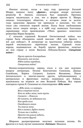 252 В ПОИСКАХ ВСЕГО НОВОГО
Именно потому, когда в 1943 году драматург Евгений
Шварц написал пьесу «Дракон», которую вскоре поставил
режиссёр Н. Акимов, спектакль был запрещён. Причина
запрета заключалась в том, что в форме притчи Е. Шварц
показал тоталитарное общество, в котором люди за долгие
годы правления Дракона так привыкли к насилию, что это
стало уже считаться нормой жизни. Пьеса была опубликована
лишь после смерти автора, а в 1988 году появилась блестящая
экранизация этого произведения «Убить дракона» известного
режиссёра Марка Захарова.
С началом страшной Великой Отечественной войны вся
страна была объединена одной мыслью: «Всё для фронта —
всё для победы!». В литературе на трагические события войны
первой откликнулась лирическая поэзия. Суровый голос
народа, поднявшегося на борьбу против фашистов, зазвучал
на всю страну в песне Василия Лебедева-Кумача «Священная
война»:
Пусть ярость благородная
Вскипает, как волна.
Идёт война народная,
Священная война!
Военно-патриотическая лирика стала в эти дни ведущим
жанром литературы. Поэзия Константина Симонова, Давида
Самойлова, Бориса Слуцкого, Алексея Фатьянова, Павла
Антокольского и многих-многих других, публиковавшаяся в
центральных и фронтовых газетах, поднимала дух бойцов,
вдохновляла на подвиги во имя Великой Победы. Вся страна
повторяла строки К. Симонова из стихотворения «Жди меня»:
...Жди меня, и я вернусь,
Всем смертям назло.
Кто не ждал меня, тот пусть
Скажет: — Повезло.
Не понять, не ждавшим им,
Как среди огня
Ожиданием своим
Ты спасла меня.
Как я выжил, будем знать
Только мы с тобой, —
Просто ты умела ждать,
Как никто другой.
Широкое распространение получает песенная поэзия. На
фронтах и в тылу звучит знаменитая «Катюша» Михаила
 