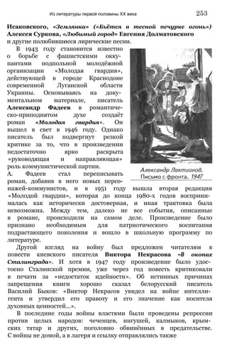 Исаковского, «Землянка» («Бьётся в тесной печурке огонь»)
Алексея Суркова, «Любимый город» Евгения Долматовского
и другие полюбившиеся лирические песни.
В 1943 году становится известно
о борьбе с фашистскими окку­
пантами подпольной молодёжной
организации «Молодая гвардия»,
действующей в городе Краснодоне
современной Луганской области
Украины. Основываясь на доку­
ментальном материале, писатель
Александр Фадеев в романтиче-
ско-приподнятом духе создаёт
роман «Молодая гвардия». Он
вышел в свет в 1946 году. Однако
писатель был подвергнут резкой
критике за то, что в произведении
недостаточно ярко раскрыта
«руководящая и направляющая»
роль коммунистической партии.
А. Фадеев стал переписывать
роман, добавив в него новых персо-
нажей-коммунистов, и в 1951 году вышла вторая редакция
«Молодой гвардии», которая до конца 1980-х годов восприни­
малась как исторически достоверная, и иная трактовка была
невозможна. Между тем, далеко не все события, описанные
в романе, происходили на самом деле. Произведение было
признано необходимым для патриотического воспитания
подрастающего поколения и вошло в школьную программу по
литературе.
Другой взгляд на войну был предложен читателям в
повести киевского писателя Виктора Некрасова «В окопах
Сталинграда». И хотя в 1947 году произведение было удос­
тоено Сталинской премии, уже через год повесть критиковали
в печати за «недостаток идейности». Об истинных причинах
запрещения книги хорошо сказал белорусский писатель
Василий Быков: «Виктор Некрасов увидел на войне интелли­
гента и утвердил его правоту и его значение как носителя
духовных ценностей...».
В последние годы войны властями были проведены репрессии
против целых народов: чеченцев, ингушей, калмыков, крым­
ских татар и других, поголовно обвинённых в предательстве.
С войны не домой, а в лагеря и ссылку отправлялись также
Из литературы первой половины XX века 253
 