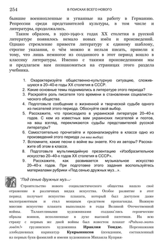 254 В ПОИСКАХ ВСЕГО НОВОГО
бывшие военнопленные и угнанные на работу в Германию.
Репрессии среди представителей культуры, в том числе и
литературы, продолжались.
Таким образом, в 1920-1940-х годах XX столетия в русской
литературе появилось немало новых имён и произведений.
Однако стремление привести литературу к единому шаблону,
строгие указания, о чём можно и нельзя писать, привели к
тому, что лишь немногое из созданного в этот период вошло в
классику литературы. Именно с такими произведениями мы
и предлагаем вам познакомиться на страницах этого раздела
учебника.
1. Охарактеризуйте общественно-культурную ситуацию, сложив­
шуюся в 20—40-е годы XX столетия в СССР.
2. Какие основные темы поднимались в литературе этого периода?
3. Раскройте роль писателя того времени в становлении социалисти­
ческого общества.
4. Подготовьте сообщение о жизненной и творческой судьбе одного
из писателей этого периода. Обоснуйте свой выбор.
5. Расскажите, что происходило в украинской литературе 20—40-х
годов. С кем из известных вам украинских писателей и поэтов,
на ваш взгляд, перекликаются судьбы представителей русской
литературы?
6. Самостоятельно прочитайте и проанализируйте в классе одно из
произведений этого периода (на ваш выбор).
7. Вспомните, какие песни о войне вы знаете. Кто их авторы? Расска­
жите об этом в классе.
8. Подготовьте мультимедийную презентацию «Изобразительное
искусство 20—40-х годов XX столетия в СССР».
9. Расскажите, как развивается музыкальное искусство
20—40-х годов. При подготовке этого задания воспользуйтесь
материалами рубрики «Под сенью дружных муз...».
"Под сенью дружных муз•••"
Строительство нового социалистического общества нашло своё
отражение в различных видах искусства. Особое развитие в этот
период получает искусство плаката, который был доступен даже
малограмотным и стал мощным средством пропаганды. Важную
миссию искусство плаката выполняло в годы Великой Отечественной
войны. Талантливыми художниками создава'лись героические
образы воинов, исполненные в духе высокой патетики. На всю
страну с первых же дней войны был известен плакат «Родина-мать
зовёт!» грузинского художника Ираклия Тоидзе. Персонажами
злободневных карикатур Кукрыниксов (псевдоним, составленный
из первых букв фамилий и имени художников Михаила Куприя-
 