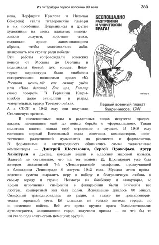нова, Порфирия Крылова и Николая
Соколова) стали гитлеровские главари
и их пособники. Кукрыниксы и другие
художники на своих плакатах исполь­
зовали лозунги, короткие стихи,
создавали яркие запоминающиеся
образы, чтобы максимально моби-
лизировать всю страну ради победы.
Эти работы сопровождали советских
воинов от Москвы до Берлина и
поднимали боевой дух солдат. Неко­
торые карикатуры были снабжены
сатирическими подписями вроде: «Из
Ростова немец-пёс еле голову унёс»
или «Что делать? Еле цел, Гитлер
снова погорел». В Германии Кукры-
никСов даже зачислили в разряд
«смертельных врагов Третьего рейха».
А в СССР в 1942 году они получили
Сталинскую премию.
В послевоенные годы в различных видах искусства продол­
жалась начавшаяся ещё до войны борьба с «формализмом». Такая
политика власти нашла своё отражение в музыке. В 1948 году
состоялся первый Всесоюзный съезд советских композиторов, неес­
тественно разделивший музыкантов на реалистов и формалистов.
В формализме и антинародности обвинялись самые талантливые
композиторы — Дмитрий Шостакович, Сергей Прокофьев, Артур
Хачатурян и другие, которые вошли в классику мировой музыки.
Властей не остановило, что на тот момент Д. Шостакович уже был
автором знаменитой 7-й «Ленинградской» симфонии, прозвучавшей
в блокадном Ленинграде 9 августа 1942 года. Музыка этого произ­
ведения сумела выразить веру в победу и безграничную любовь к
своему городу и стране. Несмотря на бомбёжку и авиаудары, во
время исполнения симфонии в филармонии были зажжены все
люстры, концертный зал был полон. Исполнение длилось 80 минут.
Симфония транслировалась по радио, а также по громкоговори­
телям городской сети. Её слышали не только жители города, но
и немецкие войска. Всё это время орудия врага безмолвствовали:
артиллеристы, защищавшие город, получили приказ — во что бы то
ни стало подавлять огонь немецких орудий.
Из литературы первой половины XX века 255
 