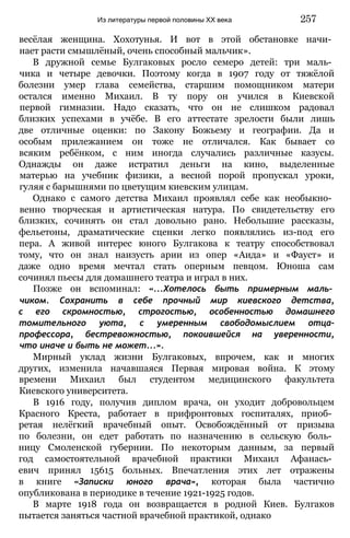весёлая женщина. Хохотунья. И вот в этой обстановке начи­
нает расти смышлёный, очень способный мальчик».
В дружной семье Булгаковых росло семеро детей: три маль­
чика и четыре девочки. Поэтому когда в 1907 году от тяжёлой
болезни умер глава семейства, старшим помощником матери
остался именно Михаил. В ту пору он учился в Киевской
первой гимназии. Надо сказать, что он не слишком радовал
близких успехами в учёбе. В его аттестате зрелости были лишь
две отличные оценки: по Закону Божьему и географии. Да и
особым прилежанием он тоже не отличался. Как бывает со
всяким ребёнком, с ним иногда случались различные казусы.
Однажды он даже истратил деньги на кино, выделенные
матерью на учебник физики, а весной порой пропускал уроки,
гуляя с барышнями по цветущим киевским улицам.
Однако с самого детства Михаил проявлял себе как необыкно­
венно творческая и артистическая натура. По свидетельству его
близких, сочинять он стал довольно рано. Небольшие рассказы,
фельетоны, драматические сценки легко появлялись из-под его
пера. А живой интерес юного Булгакова к театру способствовал
тому, что он знал наизусть арии из опер «Аида» и «Фауст» и
даже одно время мечтал стать оперным певцом. Юноша сам
сочинял пьесы для домашнего театра и играл в них.
Позже он вспоминал: «...Хотелось быть примерным маль­
чиком. Сохранить в себе прочный мир киевского детства,
с его скромностью, строгостью, особенностью домашнего
томительного уюта, с умеренным свободомыслием отца-
профессора, бестревожностью, покоившейся на уверенности,
что иначе и быть не может...».
Мирный уклад жизни Булгаковых, впрочем, как и многих
других, изменила начавшаяся Первая мировая война. К этому
времени Михаил был студентом медицинского факультета
Киевского университета.
В 1916 году, получив диплом врача, он уходит добровольцем
Красного Креста, работает в прифронтовых госпиталях, приоб­
ретая нелёгкий врачебный опыт. Освобождённый от призыва
по болезни, он едет работать по назначению в сельскую боль­
ницу Смоленской губернии. По некоторым данным, за первый
год самостоятельной врачебной практики Михаил Афанась­
евич принял 15615 больных. Впечатления этих лет отражены
в книге «Записки юного врача», которая была частично
опубликована в периодике в течение 1921-1925 годов.
В марте 1918 года он возвращается в родной Киев. Булгаков
пытается заняться частной врачебной практикой, однако
Из литературы первой половины XX века 257
 