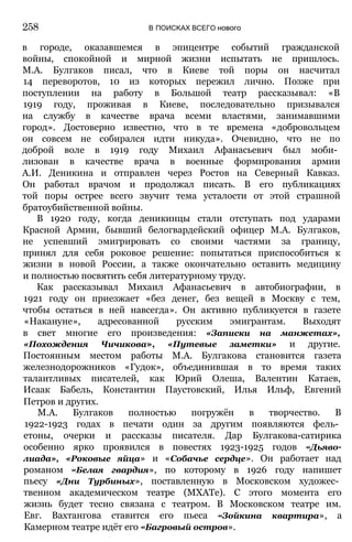 в городе, оказавшемся в эпицентре событий гражданской
войны, спокойной и мирной жизни испытать не пришлось.
М.А. Булгаков писал, что в Киеве той поры он насчитал
14 переворотов, 10 из которых пережил лично. Позже при
поступлении на работу в Большой театр рассказывал: «В
1919 году, проживая в Киеве, последовательно призывался
на службу в качестве врача всеми властями, занимавшими
город». Достоверно известно, что в те времена «добровольцем
он совсем не собирался идти никуда». Очевидно, что не по
доброй воле в 1919 году Михаил Афанасьевич был моби­
лизован в качестве врача в военные формирования армии
А.И. Деникина и отправлен через Ростов на Северный Кавказ.
Он работал врачом и продолжал писать. В его публикациях
той поры острее всего звучит тема усталости от этой страшной
братоубийственной войны.
В 1920 году, когда деникинцы стали отступать под ударами
Красной Армии, бывший белогвардейский офицер М.А. Булгаков,
не успевший эмигрировать со своими частями за границу,
принял для себя роковое решение: попытаться приспособиться к
жизни в новой России, а также окончательно оставить медицину
и полностью посвятить себя литературному труду.
Как рассказывал Михаил Афанасьевич в автобиографии, в
1921 году он приезжает «без денег, без вещей в Москву с тем,
чтобы остаться в ней навсегда». Он активно публикуется в газете
«Накануне», адресованной русским эмигрантам. Выходят
в свет многие его произведения: «Записки на манжетах»,
«Похождения Чичикова», «Путевые заметки» и другие.
Постоянным местом работы М.А. Булгакова становится газета
железнодорожников «Гудок», объединившая в то время таких
талантливых писателей, как Юрий Олеша, Валентин Катаев,
Исаак Бабель, Константин Паустовский, Илья Ильф, Евгений
Петров и других.
М.А. Булгаков полностью погружён в творчество. В
1922-1923 годах в печати один за другим появляются фель­
етоны, очерки и рассказы писателя. Дар Булгакова-сатирика
особенно ярко проявился в повестях 1923-1925 годов «Дьяво-
лиада», «Роковые яйца» и «Собачье сердце». Он работает над
романом «Белая гвардия», по которому в 1926 году напишет
пьесу «Дни Турбиных», поставленную в Московском художес­
твенном академическом театре (МХАТе). С этого момента его
жизнь будет тесно связана с театром. В Московском театре им.
Евг. Вахтангова ставится его пьеса «Зойкина квартира», а
Камерном театре идёт его «Багровый остров».
258 В ПОИСКАХ ВСЕГО нового
 