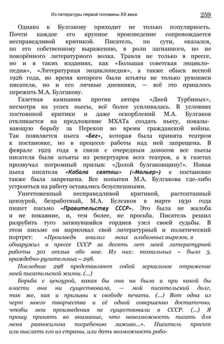 Из литературы первой половины XX века 259
Однако к Булгакову приходит не только популярность.
Почти каждое его крупное произведение сопровождается
несправедливой критикой. Писатель, по сути, оказался,
по его собственному выражению, в роли загнанного, но не
покорённого литературного волка. Травля не только в прессе,
но и в таких изданиях, как «Большая советская энцикло­
педия», «Литературная энциклопедия», а также обыск весной
1926 года, во время которого были изъяты не только рукописи
писателя, но и его личные дневники, — всё это пришлось
пережить М.А. Булгакову.
Газетная кампания против автора «Дней Турбиных»,
несмотря на успех пьесы, всё более усиливалась. В условиях
постоянной критики и даже оскорблений М.А. Булгаков
откликается на предложение МХАТа создать пьесу, показы­
вающую борьбу за Перекоп во время гражданской войны.
Так появляется пьеса «Бег», которая была принята театром
к постановке, но в процессе работы над ней запрещена. В
феврале 1929 года в связи с очередным доносом все пьесы
писателя были изъяты из репертуаров всех театров, а в газетах
прозвучал погромный призыв: «Долой булгаковщину!». Новая
пьеса писателя «Кабала святош» («Мольер») к постановке
также была запрещена. Все попытки М.А. Булгакова где-либо
устроиться на работу оставались безуспешными.
Уничтоженный несправедливой критикой, растоптанный
цензурой, безработный, М.А. Булгаков в марте 1930 года
пишет письмо «Правительству СССР». Это была не жалоба
и не покаяние, и, тем более, не просьба. Писатель решил
разрубить туго затянувшийся гордиев узел своей судьбы. В
этом письме он нарисовал свой литературный и политический
портрет: «Произведя анализ моих альбомных вырезок, я
обнаружил в прессе СССР за десять лет моей литературной
работы 301 отзыв обо мне. Из них: похвальных — было 3,
враждебно-ругательных — 298.
Последние 298 представляют собой зеркальное отражение
моей писательской жизни. (...)
Борьба с цензурой, какая бы она ни была и при какой бы
власти она ни существовала, — мой писательский долг,
так же, как и призывы к свободе печати. (...) Вот одна из
черт моего творчества и её одной совершенно достаточно,
чтобы мои произведения не существовали в СССР. (...) Я
прошу принять во внимание, что невозможность писать для
меня равносильна погребению заживо...». Писатель просит
или выслать его из страны, или дать возможность рабо-
 