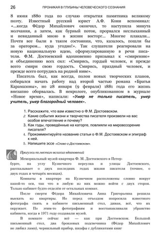 ПРОНИКАЯ В ГЛУБИНЫ ЧЕЛОВЕЧЕСКОГО СОЗНАНИЯ
8 июня 1880 года по случаю открытия памятника великому
поэту. Известный русский юрист А.Ф. Кони вспоминал:
«...когда Фёдор Михайлович окончил, то наступила минута
молчания, а затем, как бурный поток, прорвался неслыханный
и невиданный мною в жизни восторг... Многие плакали...
Почти все были в таком состоянии, что, казалось, пошли бы
за оратором... куда угодно!». Так слушатели реагировали на
новую национальную идею, сформулированную в речи писа­
теля. Ф.М. Достоевский вдохновенно призывал к «смирению»
и объединению всех сил: «Смирись, гордый человек, и прежде
всего смири свою гордость. Смирись, праздный человек, и
прежде всего потрудись на родной ниве».
Писатель был, как всегда, полон новых творческих планов,
собирался начать работу над второй частью романа «Братья
Карамазовы», но 28 января (9 февраля) 1881 года его жизнь
внезапно оборвалась. В некрологе, опубликованном в журнале
«Новое время», написали: «Умер не только писатель, умер
учитель, умер благородный человек».
1. Расскажите, что вам известно о Ф.М. Достоевском.
2. Какие события жизни и творчества писателя произвели на вас
особое впечатление и почему?
3. Как годы, проведённые на каторге, повлияли на мировоззрение
писателя?
4. Прокомментируйте название статьи о Ф.М. Достоевском и эпиграф
к ней.
5. Напишите эссе «Слово о Достоевском».
Прогулки по местам великих вдохновений
Мемориальный музей-квартира Ф. М. Достоевского в Петер­
бурге, на углу Кузнечного переулка и улицы Достоевского,
рассказывает о двух последних годах жизни писателя (точнее, о
двух годах и четырёх месяцах).
Комнаты в квартире на Кузнечном расположены словно вокруг
какой-то оси, так что в любую из них можно войти с двух сторон.
Только кабинет будто отделён от остальных комнат.
После смерти Фёдора Михайловича Анна Григорьевна решила
выехать из квартиры. Но перед отъездом попросила известного
фотографа снять в кабинете письменный стол, диван, всё, что их
окружает. По этим-то фотографиям и восстанавливали убранство
кабинета, когда в 1971 году создавали музей.
В комнате сейчас всё — как при Достоевском. Большой
письменный стол, два бронзовых подсвечника (Фёдор Михайлович
не любил ламп), чернильный прибор, шкафы с дубликатами книг
26
 