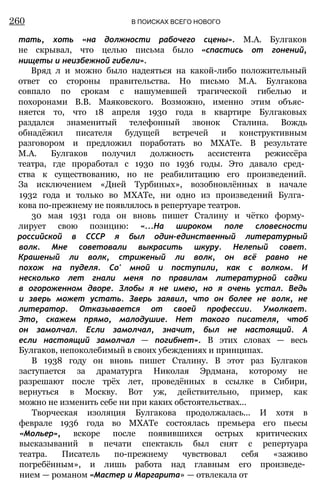 тать, хоть «на должности рабочего сцены». М.А. Булгаков
не скрывал, что целью письма было «спастись от гонений,
нищеты и неизбежной гибели».
Вряд л и можно было надеяться на какой-либо положительный
ответ со стороны правительства. Но письмо М.А. Булгакова
совпало по срокам с нашумевшей трагической гибелью и
похоронами В.В. Маяковского. Возможно, именно этим объяс­
няется то, что 18 апреля 1930 года в квартире Булгаковых
раздался знаменитый телефонный звонок Сталина. Вождь
обнадёжил писателя будущей встречей и конструктивным
разговором и предложил поработать во МХАТе. В результате
М.А. Булгаков получил должность ассистента режиссёра
театра, где проработал с 1930 по 1936 годы. Это давало сред­
ства к существованию, но не реабилитацию его произведений.
За исключением «Дней Турбиных», возобновлённых в начале
1932 года и только во МХАТе, ни одно из произведений Булга­
кова по-прежнему не появлялось в репертуаре театров.
30 мая 1931 года он вновь пишет Сталину и чётко форму­
лирует свою позицию: «...На широком поле словесности
российской в СССР я был один-единственный литературный
волк. Мне советовали выкрасить шкуру. Нелепый совет.
Крашеный ли волк, стриженый ли волк, он всё равно не
похож на пуделя. Со' мной и поступили, как с волком. И
несколько лет гнали меня по правилам литературной садки
в огороженном дворе. Злобы я не имею, но я очень устал. Ведь
и зверь может устать. Зверь заявил, что он более не волк, не
литератор. Отказывается от своей профессии. Умолкает.
Это, скажем прямо, малодушие. Нет такого писателя, чтоб
он замолчал. Если замолчал, значит, был не настоящий. А
если настоящий замолчал — погибнет». В этих словах — весь
Булгаков, непоколебимый в своих убеждениях и принципах.
В 1938 году он вновь пишет Сталину. В этот раз Булгаков
заступается за драматурга Николая Эрдмана, которому не
разрешают после трёх лет, проведённых в ссылке в Сибири,
вернуться в Москву. Вот уж, действительно, пример, как
можно не изменить себе ни при каких обстоятельствах...
Творческая изоляция Булгакова продолжалась... И хотя в
феврале 1936 года во МХАТе состоялась премьера его пьесы
«Мольер», вскоре после появившихся острых критических
высказываний в печати спектакль был снят с репертуара
театра. Писатель по-прежнему чувствовал себя «заживо
погребённым», и лишь работа над главным его произведе­
нием — романом «Мастер и Маргарита» — отвлекала от
260 В ПОИСКАХ ВСЕГО НОВОГО
 