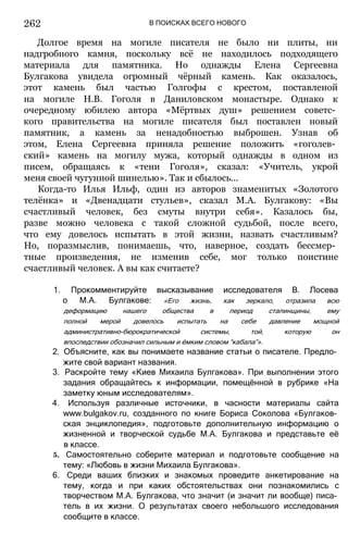 В ПОИСКАХ ВСЕГО НОВОГО
Долгое время на могиле писателя не было ни плиты, ни
надгробного камня, поскольку всё не находилось подходящего
материала для памятника. Но однажды Елена Сергеевна
Булгакова увидела огромный чёрный камень. Как оказалось,
этот камень был частью Голгофы с крестом, поставленой
на могиле Н.В. Гоголя в Даниловском монастыре. Однако к
очередному юбилею автора «Мёртвых душ» решением советс­
кого правительства на могиле писателя был поставлен новый
памятник, а камень за ненадобностью выброшен. Узнав об
этом, Елена Сергеевна приняла решение положить «гоголев­
ский» камень на могилу мужа, который однажды в одном из
писем, обращаясь к «тени Гоголя», сказал: «Учитель, укрой
меня своей чугунной шинелью». Так и сбылось...
Когда-то Илья Ильф, один из авторов знаменитых «Золотого
телёнка» и «Двенадцати стульев», сказал М.А. Булгакову: «Вы
счастливый человек, без смуты внутри себя». Казалось бы,
разве можно человека с такой сложной судьбой, после всего,
что ему довелось испытать в этой жизни, назвать счастливым?
Но, поразмыслив, понимаешь, что, наверное, создать бессмер­
тные произведения, не изменив себе, мог только поистине
счастливый человек. А вы как считаете?
1. Прокомментируйте высказывание исследователя В. Лосева
о М.А. Булгакове: «Его жизнь, как зеркало, отразила всю
деформацию нашего общества в период сталинщины, ему
полной мерой довелось испытать на себе давление мощной
административно-бюрократической системы, той, которую он
впоследствии обозначил сильным и ёмким словом “кабала”».
2. Объясните, как вы понимаете название статьи о писателе. Предло­
жите свой вариант названия.
3. Раскройте тему «Киев Михаила Булгакова». При выполнении этого
задания обращайтесь к информации, помещённой в рубрике «На
заметку юным исследователям».
4. Используя различные источники, в часности материалы сайта
www.bulgakov.ru, созданного по книге Бориса Соколова «Булгаков­
ская энциклопедия», подготовьте дополнительную информацию о
жизненной и творческой судьбе М.А. Булгакова и представьте её
в классе.
5. Самостоятельно соберите материал и подготовьте сообщение на
тему: «Любовь в жизни Михаила Булгакова».
6. Среди ваших близких и знакомых проведите анкетирование на
тему, когда и при каких обстоятельствах они познакомились с
творчеством М.А. Булгакова, что значит (и значит ли вообще) писа­
тель в их жизни. О результатах своего небольшого исследования
сообщите в классе.
262
 