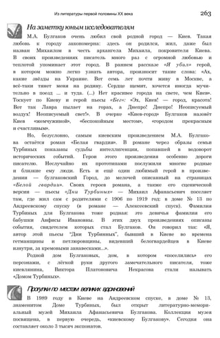 Из литературы первой половины XX века 263
На заметку юным исследователям
М.А. Булгаков очень любил свой родной город — Киев. Такая
любовь к городу закономерна: здесь он родился, жил, даже был
назван Михаилом в честь архангела Михаила, покровителя Киева.
В своих произведениях писатель много раз с огромной любовью и
теплотой упоминает этот город. В раннем рассказе «Я убил» герой,
в котором можно легко узнать автора, произносит такие слова: «Ах,
какие звёзды на Украине. Вот семь лет почти живу в Москве, а
всё-таки тянет меня на родину. Сердце щемит, хочется иногда мучи­
тельно в поезд ... и туда. (...) Нет красивее города на свете, чем Киев».
Тоскует по Киеву и герой пьесы «Бег»: «Эх, Киев! — город, красота!
Вот так Лавра пылает на горах, а Днепро! Днепро! Неописуемый
воздух! Неописуемый свет!». В очерке «Киев-город» Булгаков назовёт
Киев «жемчужиной», «беспокойным местом», «городом прекрасным
и счастливым».
Но, безусловно, самым киевским произведением М.А. Булгако­
ва остаётся роман «Белая гвардия». В романе через образы семьи
Турбиных показаны судьбы интеллигенции, попавшей в водоворот
исторических событий. Герои этого произведения особенно дороги
писателю. Неслучайно их прототипами послужили многие родные
и близкие ему люди. Есть и ещё один любимый герой в произве­
дении — булгаковский Город, до мелочей описанный на страницах
«Белой гвардии». Своих героев романа, а также его сценической
версии — пьесы «Дни Турбиных» — Михаил Афанасьевич поселяет
там, где жил сам с родителями с 1906 по 1919 год: в доме № 13 по
Андреевскому спуску (в романе — Алексеевский спуск). Фамилия
Турбиных для Булгакова тоже родная: это девичья фамилия его
бабушки Анфисы Ивановны. В этих двух произведениях описаны
события, свидетелем которых стал Булгаков. Он говорил так: «Я,
автор этой пьесы “Дни Турбинных”, бывший в Киеве во времена
гетманщины и петлюровщины, видевший белогвардейцев в Киеве
изнутри, за кремовыми занавесками...».
Родной дом Булгаковых, дом, в котором «поселились» его
персонажи, с лёгкой руки другого замечательного писателя, тоже
киевлянина, Виктора Платоновича Некрасова стали называть
«Домом Турбиных».
Прогулкипо местам великих вдохновений
В 1989 году в Киеве на Андреевском спуске, в доме № 13,
знаменитом Доме Турбиных, был открыт литературно-мемори­
альный музей Михаила Афанасьевича Булгакова. Коллекция музея
посвящена, в первую очередь, «киевскому Булгакову». Сегодня она
составляет около 3 тысяч экспонатов.
 