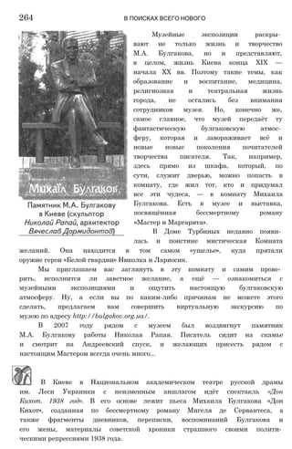 Музейные экспозиции раскры­
вают не только жизнь и творчество
М.А. Булгакова, но и представляют,
в целом, жизнь Киева конца XIX —
начала XX вв. Поэтому такие темы, как
образование и воспитание, медицина,
религиозная и театральная жизнь
города, не остались без внимания
сотрудников музея. Но, конечно же,
самое главное, что музей передаёт ту
фантастическую булгаковскую атмос­
феру, которая и завораживает всё и
новые новые поколения почитателей
творчества писателя. Так, например,
здесь прямо из шкафа, который, по
сути, служит дверью, можно попасть в
комнату, где жил тот, кто и придумал
все эти чудеса, — в комнату Михаила
Булгакова. Есть в музее и выставка,
посвящённая бессмертному роману
«Мастер и Маргарита».
В Доме Турбиных недавно появи­
лась и поистине мистическая Комната
желаний. Она находится в том самом «ущелье», куда прятали
оружие герои «Белой гвардии» Николка и Лариосик.
Мы приглашаем вас заглянуть в эту комнату и самим прове­
рить, исполнится ли заветное желание, а ещё — ознакомиться с
музейными экспозициями и ощутить настоящую булгаковскую
атмосферу. Ну, а если вы по каким-либо причинам не можете этого
сделать, предлагаем вам совершить виртуальную экскурсию по
музею по адресу http://bulgakov.org.ua/.
В 2007 году рядом с музеем был воздвигнут памятник
М.А. Булгакову работы Николая Рапая. Писатель сидит на скамье
и смотрит на Андреевский спуск, и желающих присесть рядом с
настоящим Мастером всегда очень много...
264 В ПОИСКАХ ВСЕГО НОВОГО
В Киеве в Национальном академическом театре русской драмы
им. Леси Украинки с неизменным аншлагом идёт спектакль «Дон
Кихот. 1938 год». В его основе лежит пьеса Михаила Булгакова «Дон
Кихот», созданная по бессмертному роману Мигеля де Сервантеса, а
также фрагменты дневников, переписки, воспоминаний Булгакова и
его жены, материалы советской хроники страшного своими полити­
ческими репрессиями 1938 года.
 