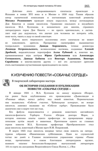 Из литературы первой половины XX века 265
Действие этого завораживающего спектакля происходит в
Испании в конце XVI века и в Москве в 1938 году. Таким образом
автор сценической композиции и постановщик известный режиссёр
Михаил Резникович проводит некую параллель между легендарным
Дон Кихотом и самим писателем. Сравнение опального и неудобного
писателя М.А. Булгакова и непонятного для многих, странного
литературного героя Дон Кихота — не просто оригинально, а застав­
ляет ещё раз задуматься, что значит для человека не потерять себя,
свою честь, «жить в ладу со своей совестью».
Работа всего творческого коллектива этого спектакля не может
не взволновать зрителя. Прекрасная сценография выдающегося
театрального художника Давида Боровского, точная режиссура
Леонида Остропольского, великолепные костюмы, созданные Еленой
Дробной, выразительная хореография Аллы Рубиной и, конечно же,
проникновенная игра актёров Юрия Гребельника или Александра
Гетманского, Давида Бабаева или Виктора Алдошина, Виктора
Сарайкина и многих-многих других — всё это заставляет зрителей
стать настоящими соучастниками происходящего на сцене.
К ИЗУЧЕНИЮ ПОВЕСТИ «СОБАЧЬЕ СЕРДЦЕ»
В январе 1925 г. М.А. Булгаков по заказу журнала «Недра»,
где ранее были опубликованы его произведения «Дьяволиада» и
«Роковые яйца», начал работу над новой повестью. Первоначально
она называлась «Собачье счастье. Чудовищная история», но вскоре
писатель заменил название на «Собачье сердце». Произведение было
закончено уже в марте того же года.
Его фабула перекликается с романом известного английского
писателя-фантаста Герберта Уэллса «Остров доктора Моро», в
котором описаны опыты одного профессора по превращению хирур­
гическим путём людей в животных. Прототипом одного из главных
героев повести М.А. Булгакова профессора Преображенского стал
дядя писателя, известный в Москве врач Н.М. Покровский.
В марте 1925 году писатель впервые читал свою повесть на литера­
турном собрании «Никитинских субботников». Один из слушателей
тотчас же донёс в Главное политическое управление страны: «Такие
вещи, прочитанные в самом блестящем литературном кружке,
намного опаснее бесполезно-безвредных выступлений литераторов
101-го сорта на заседаниях Всероссийского Союза Поэтов. (...) Вся
В творческой лаборатории мастера
ОБ ИСТОРИИ СОЗДАНИЯ И ПУБЛИКАЦИИ
ПОВЕСТИ «СОБАЧЬЕ СЕРДЦЕ »
 
