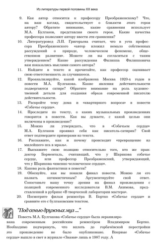 Из литературы первой половины XX века
9. Как автор относится к профессору Преображенскому? Что,
на ваш взгляд, свидетельствует о близости этого героя
автору? Обратите внимание, какие сравнения использует
М.А. Булгаков, представляя своего героя. Какие качества
профессора позволяют автору ввести эти сравнения?
10. Литературовед Л.П. Григорьева считает, что в уста профес­
сора Преображенского «автор вложил немало собственных
рассуждений о природе, человеческом феномене, обще­
ственном развитии». Можете ли вы согласиться с таким
утверждением? Какие рассуждения Филиппа Филипповича
вам показались мыслями самого автора?
11. Найдите в тексте и прочитайте, как профессор оценивает
свою ответственность за случившееся.
12. Проанализируйте, какой изображена Москва 1920-х годов в
повести М.А. Булгакова. Какие явления действительности
подвергаются сатире? Обратите внимание на роль художес­
твенной детали для создания образа современной писателю
действительности.
13. Раскройте тему дома и «квартирного вопроса» в повести
«Собачье сердце».
14. Проследите по тексту, о каких музыкальных произведениях
говорится в повести. Как вы думаете, с какой целью они
включены в произведение?
15. Можно ли утверждать, что в «Собачьем сердце»
М.А. Булгаков проявил себя как писатель-сатирик? Свой
ответ подтвердите примерами из текста.
16. Расскажите, как и почему происходит «превращение из
милейшего пса в мразь».
17. Выскажите свою позицию относительно того, кто же прав:
доктор Борменталь, считающий, что у Шарикова собачье
сердце, или профессор Преображенский, утверждающий,
что у Шарикова «именно человеческое сердце».
18. Какова роль фантастики в повести?
19. Обоснуйте, как вы поняли финал повести. Можно ли его
назвать оптимистичным? Аргументируйте свой ответ.
Сопоставьте вашу точку зрения на финал произведения с
позицией современного исследователя В.М. Акимова, пред­
ставленной в рубрике «В творческой лаборатории мастера».
20. Посмотрите фильм режиссёра В. Бортко «Собачье сердце» и
сравните его с булгаковским текстом.
"Под сенью дружных муз ..."
Повесть М.А. Булгакова «Собачье сердце» была экранизиро­
вана современным российским режиссёром Владимиром Бортко.
Необходимо подчеркнуть, что вплоть до горбачёвской перестройки
это произведение не было опубликовано. Впервые «Собачье
сердце» вышло в свет в журнале «Знамя» лишь в 1987 году. А
 
