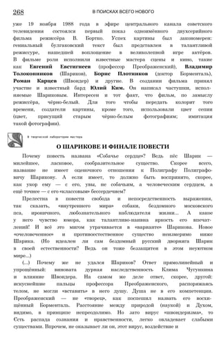 268 В ПОИСКАХ ВСЕГО НОВОГО
уже 19 ноября 1988 года в эфире центрального канала советского
телевидения состоялся первый показ одноимённого двухсерийного
фильма режиссёра В. Бортко. Успех картины был закономерен:
гениальный булгаковский текст был представлен в талантливой
режиссуре, нашедшей воплощение в великолепной игре актёров.
В фильме роли исполнили известные мастера сцены и кино, такие
как Евгений Евстигнеев (профессор Преображенский), Владимир
Толоконников (Шариков), Борис Плотников (доктор Борменталь),
Роман Карцев (Швондер) и другие. В создании фильма принял
участие и известный бард Юлий Ким. Он написал частушки, испол­
няемые Шариковым. Интересен и тот факт, что фильм, по замыслу
режиссёра, чёрно-белый. Для того чтобы передать колорит того
времени, создатели картины, кроме того, использовали цвет сепии
(цвет, присущий старым чёрно-белым фотографиям; имитация
такой фотографии).
Почему повесть названа «Собачье сердце»? Ведь пёс Шарик —
милейшее, ласковое, сообразительное существо. Скорее всего,
название не имеет оценочного отношения к Полиграфу Полиграфо-
вичу Шарикову. А если имеет, то должно быть воспринято, скорее,
как укор ему — с его, увы, не собачьим, а человеческим сердцем, а
ещё точнее — с его «классовым» бессердечием?
Прелестна в повести свобода и непосредственность выражения,
так сказать, «внутреннего мира» собаки, бездомного московского
пса, ироничного, любознательного наблюдателя жизни... А какое
у него чувство юмора, как талантливо-наивна яркость его впечат­
лений! И всё это мигом утрачивается в «варианте» Шарикова. Новое
«очеловеченное» и противоестественное существо неизмеримо ниже
Шарика. (Но идеален ли сам бездомный русский дворняга Шарик
в своей естественности? Ведь он тоже беззащитен в этом неуютном
мире...)
(...) Почему же не удался Шариков? Ответ прямолинейный и
упрощённый: виновата дурная наследственность Клима Чугункина
и влияние Швондера. На самом же деле ответ, скорее, другой:
искуснейшие пальцы профессора Преображенского, распоряжаясь
телом, не могли «вставить» в него душу. Душа не в его компетенции.
Преображенский — не «творец», как поспешил назвать его восхи­
щённый Борменталь. Расстояние между природой (наукой) и Духом,
видимо, в принципе непреодолимо. Но зато вирус «швондеризма», то
Єсть распада сознания и нравственности, легко овладевает слабыми
существами. Впрочем, не оказывает ли он, этот вирус, воздействие и
В творческой лаборатории мастера
О ШАРИКОВЕ И ФИНАЛЕ ПОВЕСТИ
 