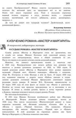 на самого Преображенского? Финал повести настораживает: получив,
казалось бы, жестокий урок, он продолжает всё те же занятия.
Опять «пёс видел страшные дела. Руки в скользких перчатках
важный человек погружал в сосуд, доставал мозги, — упорный
человек, настойчивый, всё чего-то добивался, резал, рассматривал,
щурился...».
До чего же дойдёт этот «упорный человек»? Двойственный, насто­
раживающий финал...
Владимир Акимов
(Из работы «Свет художника,
или Михаил Булгаков против дьяволиады»)
Из литературы первой половины XX века 269
К ИЗУЧЕНИЮ РОМАНА «МАСТЕР И МАРГАРИТА»
В творческой лаборатории мастера
О СУДЬБЕ РОМАНА «МАСТЕР И МАРГАРИТА»
Судьба романа «Мастер и Маргарита» столь же драматична, как
и судьба его автора. Михаил Булгаков свой «закатный роман», как
называют его литературоведы, писал в общей сложности 12 лет.
После его смерти в его архиве остались восемь редакций романа.
Известно, что замысел произведения возник у писателя ещё
в 1928 году. Непосредственно уже начало работы над романом сам
писатель в разных рукописях датировал то 1928, то 1929 годом. В
первой редакции роман «Мастер и Маргарита» имел разные варианты
названий: «Чёрный маг», «Копыто инженера», «Жонглёр с копытом»,
«Сын В», «Гастроль», и темы Мастера в нём не было. 18 марта 1930 года
под влиянием известия о запрете пьесы «Кабала святош» в подав­
ленном душевном состоянии Михаил Афанасьевич уничтожает первую
редакцию своего романа. В письме М.А. Булгакова правительству от
28 марта 1930 года об этом факте он скажет так: «Нынче я уничтожен.
Погибли не только мои прошлые произведения, но и настоящие и все
будущие. И лично я, своими руками, бросил в печку черновик романа
о Дьяволе, черновик комедии и начало второго романа «Театр».
Все мои вещи безнадёжны...».
В 1931 году Михаил Булгаков возобновляет работу над «Мастером
и Маргаритой». Вторая редакция романа создавалась вплоть до
1936 года. Она имела подзаголовок «Фантастический роман» и такие
варианты названий, как «Великий канцлер», «Сатана», «Вот и я»,
«Шляпа с пером», «Чёрный богослов», «Он появился», «Подкова
иностранца», «Он явился», «Пришествие», «Чёрный маг» и «Копыто
консультанта». В этой редакции на страницах романа уже были
Мастер и Маргарита, а у Воланда появилась своя свита.
 