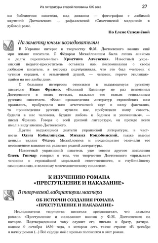 ии библиотеки писателя, над диваном — фотография с любимой
картиной Достоевского — рафаэлевской «Сикстинской мадонной» в
дубовой раме.
По Елене Селезнёвой
На заметку юным исследователям
В Украине интерес к творчеству Ф.М. Достоевского возник ещё
мри жизни писателя. С Фёдором Михайловичем была лично знакома
и долго переписывалась Христина Алчевская. Известный укра­
инский педагог-просветитель оставила нам воспоминания о своём
любимом писателе, в которых подчёркивала, что это был «человек с
чутким сердцем, с отзывчивой душой, — человек, горячо откликаю­
щийся на все злобы дня».
С большим интересом относился к выдающемуся русскому
писателю Иван Франко. «Великий Каменяр» не раз вспоминал
Достоевского в своих статьях, называл его самым гениальным
русским писателем. «Если произведения литератур европейских нам
правились, пробуждали наш эстетический вкус и нашу фантазию,
то произведения русских мучили нас, пробуждали нашу совесть,
будили в нас человека, будили любовь к бедным и униженным», —
писал Франко. Говоря о всей русской литературе, он прежде всего
имел в виду именно Достоевского.
Другие выдающиеся деятели украинской литературы, в част­
ности Ольга Кобылянская, Михаил Коцюбинский, также высоко
ценили талант Фёдора Михайловича и неоднократно отмечали его
несомненное влияние на развитие родной литературы.
Известный украинский писатель уже совсем другого поколения
Олесь Гончар говорил о том, что творчество Достоевского «призывает
человека к строжайшей моральной ответственности, к глубочайшему
самопознанию, к великому межчеловеческому согласию».
К ИЗУЧЕНИЮ РОМАНА
«ПРЕСТУПЛЕНИЕ И НАКАЗАНИЕ»
В творческой лаборатории мастера
ОБ ИСТОРИИ СОЗДАНИЯ РОМАНА
«ПРЕСТУПЛЕНИЕ И НАКАЗАНИЕ»
Исследователи творчества писателя предполагают, что замысел
романа «Преступление и наказание» возник у Ф.М. Достоевского на
каторге. Подтверждением тому служит его письмо к брату, датиро­
ванное 9 октября 1859 года, в котором есть такие строки: «В декабре
я начну роман (...) Всё сердце моё с кровью положится в этот роман.
Из литературы второй половины XIX века 27
 