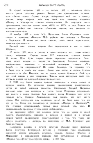 Во второй половине 1936 г. — начале 1937 г. писателем была
начата третья редакция романа. Теперь уже произведение называ­
лось «Князь тьмы». Однако вскоре, вернувшись ещё раз к началу
романа, автор впервые даёт ему всем нам знакомое название
«Мастер и Маргарита», ставшее окончательным. На титульном листе
произведения писатель ставит даты «1928 — 1937» и уже больше не
оставляет работу над романом. «Дописать раньше, чем умереть» —
вот его главная цель.
12 ноября 1937 г. жена М.А. Булгакова, Елена Сергеевна, запи­
сывает в дневнике: «Вечером М.А. работал над романом о Мастере
и Маргарите. И снова он писал, сжигал, снова писал, переписывал,
вносил исправления...»
Полный текст романа впервые был перепечатан в мае — июне
1938 года.
15 июня 1938 года в письме к жене писатель дал такую оценку
своему творению: «Передо мною 327 машинных страниц (около
22 глав). Если буду здоров, скоро переписка закончится. Оста­
нется самое важное — корректура (авторская), большая, сложная,
внимательная, возможно, с перепиской некоторых страниц. «Что
будет?» — ты спрашиваешь? Не знаю. Вероятно, ты уложишь его
в бюро или в шкаф, где лежат убитые мои пьесы, и иногда будешь
вспоминать о нём. Впрочем, мы не знаем нашего будущего. Свой суд
над этой вещью я уже совершил... Теперь меня интересует твой суд,
а буду ли я знать суд читателей, никому не известно».
В 1939 году были внесены важные изменения в конец романа и
дописан эпилог. Но авторские правки произведения продолжались
почти до самой кончины писателя. Смертельно больной Булгаков
диктовал жене свои поправки к тексту. Елена Сергеевна вспоминала,
что как-то в конце болезни был момент, когда Булгаков уже почти
потерял речь, Михаил Афанасьевич дал понять, что ему что-то
нужно. Она предлагала ему лекарство, питьё, но было ясно, что это
все не то. Тогда она догадалась и спросила: «„Мастер и Маргарита"?»
Он, страшно обрадованный, сделал знак головой: «Да, это». И
выдавил из себя два слова: «Чтобы знали, чтобы знали»...
Он прекратил работу над романом менее чем за месяц до своей
смерти. Масштабность поправок и вставок в первой и в начале
второй частей произведения свидетельствуют о том, что такая же
работа предстояла и дальше, но выполнить её М.А. Булгакову уже
было не суждено.
Появлению романа в печати читатели обязаны жене писателя
Елене Сергеевне Булгаковой, которая в страшные годы сталинских
репрессий сумела сохранить рукопись романа. Впервые «Мастер и
Маргарита» в сокращённом варианте был опубликован в журнале
«Москва» через 26 лет после смерти автора — в 1966 году.
270 ВПОИСКАХ ВСЕГО НОВОГО
 