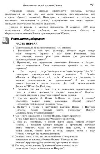Публикация романа вызвала оживлённую полемику, которая
продолжается до сих пор, как среди критиков, литературоведов, так
и среди обычных читателей. Некоторые, к сожалению, и сегодня, не
вчитавшись внимательно в роман, воспринимают его очень одноли­
нейно, как своеобразное Евангелие от дьявола.
Пришла к роману и мировая известность. В сентябре 1999 года
радиостанция «Свобода» сообщила, что произведение «Мастер и
Маргарита» признано на Западе лучшим романом XX века.
Размышляем,обсуждаем
ЧАСТЬ ПЕРВАЯ
1 Заинтересовало ли вас прочитанное? Чем именно?
2 Расскажите, в чём суть разговора, который ведут между
собой литератор Берлиоз и поэт Иван Бездомный. Как
вы считаете, какова роль этой беседы для дальнейшего
развития действия романа?
3. Прочитайте, как происходит знакомство Берлиоза и Бездом­
ного с неизвестным. Какое впечатление произвёл на вас этот
персонаж?
4 По адресу http://video.yandex.ru/users/toslyabya/view/13/
посмотрите анимационный фильм режиссёра Т. Ослябя
«Мастер и Маргарита, ч.1, гл.1». Совпало ли увиденное с
вашими впечатлениями от прочитанного? А на основе
какого фрагмента текста сделали бы свой анимационный
фильм вы? Обоснуйте Свой ответ.
5 Согласны ли вы с тем, что в появлении «ершалаимских»
глав в романе присутствует элемент внезапности? Опреде­
лите роль этих глав в повествовательной ткани романа.
6 Что мы узнаём об Иешуа Га-Ноцри из главы 2 романа?
Обоснуйте, почему глава называется «Понтий Пилат»?
Предложите свой вариант названия главы.
7. Найдите в тексте и прочитайте разговор Иешуа с Понтием
Пилатом. Какую главную мысль проповедует Иешуа?
Согласны ли вы с такой позицией?
8 Как Иешуа обращается к Понтию Пилату, Марку Крысобою?
В чём смысл такого обращения? Обоснуйте свой ответ.
9. Как вы понимаете, о каком новом храме истины говорит
Иешуа? В толковом словаре найдите и прочитайте значение
слова «истина». Какое из значений этого слова, с вашей
точки зрения, ближе всего к тому, которое имеет в виду
Иешуа? А что для вас является истиной?
10 Согласны ли вы с тем, что после разговора с Иешуа что-то
изменилось во взглядах Понтия Пилата? Если да, то что
именно? Аргументируйте свой ответ примерами из текста.
11 Как вы думаете, почему Булгаков избегает прямого отож­
дествления Иешуа с евангельским Иисусом?
Из литературы первой половины XX века 271
 
