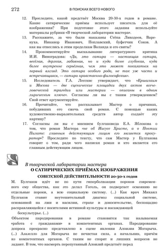 В ПОИСКАХ ВСЕГО НОВОГО
12. Проследите, какой предстаёт Москва 20-30-х годов в романе.
Какие сатирические приёмы использует писатель для её
изображения? При подготовке этого задания используйте
материалы рубрики «В творческой лаборатории мастера».
13. Расскажите, за что были наказаны Стёпа Лиходеев, Варе­
нуха, Никанор Иванович, Поплавский, буфетчик Соков. А
как вы отнеслись к этим проделкам Воланда и его свиты?
14. Прокомментируйте высказывание литературного критика
И.И. Виноградова: «Да, это сатира — настоящая сатира,
весёлая, дерзкая, забавная, но и куда более глубокая, куда
более внутренне серьёзная, чем это может показаться на
первый взгляд. Это сатира особого рода, не так уж часто и
встречающаяся, — сатира нравственно-философская».
15. Исследователь Г.А. Лесскис утверждает, что «Ершалаим
и Москва — две сценические площадки двух актов всече­
ловеческой трагедии или мистерии — описаны в одном
лирическом ключе». Согласны ли вы с таким утверждением?
Свой ответ аргументируйте.
16. Прочитайте, что рассказывает Мастер о причинах,
побудивших его сжечь свой роман. С помощью каких
художественно-выразительных средств автор создаёт эту
картину?
17. Согласны ли вы с мнением булгаковеда Е.А. Яблокова о
том, что роман Мастера «не об Иисусе Христе, а о Понтии
Пилате: главным действующим лицом его является проку­
ратор»? Проследите по тексту, что сам Мастер у Булгакова
говорит о том, ради чего написан роман и кто является его
главным действующим лицом.
В творческой лаборатории мастера
О САТИРИЧЕСКИХ ПРИЁМАХ ИЗОБРАЖЕНИЯ
СОВЕТСКОЙ ДЕЙСТВИТЕЛЬНОСТИ 20-30-х годов
М. Булгаков идёт не по пути гиперболизации пороков современ­
ного ему общества, как это делал Гоголь, он подвергает осмеянию не
отдельные пороки, а всю социальную систему. (...) Как врач Михаил
Булгаков ставит неутешительный диагноз социальной системе,
основанной на лжи и насилии, страхе и доносительстве, беспощадно
расправляющейся с носителями истинной культуры и насаждающей
бескультурье. (...)
Объектом пародирования в романе становится так называемая
«работа с гражданами» в компетентных органах. Пародирование
допроса прекрасно представлено в сцене явления Алоизия Могарыча.
(...) Азазелло для Могарыча не нечистая сила, а начальник, причём
из компетентных органов. С таким не спорят и лишних вопросов не
задают. В том, что насмерть перепуганный Алоизий предстаёт перед
272
 