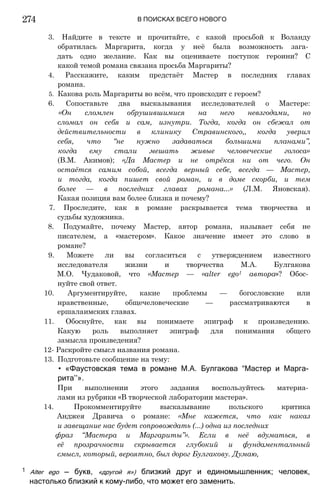 274 В ПОИСКАХ ВСЕГО НОВОГО
3. Найдите в тексте и прочитайте, с какой просьбой к Воланду
обратилась Маргарита, когда у неё была возможность зага­
дать одно желание. Как вы оцениваете поступок героини? С
какой темой романа связана просьба Маргариты?
4. Расскажите, каким предстаёт Мастер в последних главах
романа.
5. Какова роль Маргариты во всём, что происходит с героем?
6. Сопоставьте два высказывания исследователей о Мастере:
«Он сломлен обрушившимися на него невзгодами, но
сломал он себя и сам, изнутри. Тогда, когда он сбежал от
действительности в клинику Стравинского,, когда уверил
себя, что “не нужно задаваться большими планами”,
когда ему стали мешать живые человеческие голоса»
(В.М. Акимов); «Да Мастер и не отрёкся ни от чего. Он
остаётся самим собой, всегда верный себе, всегда — Мастер,
и тогда, когда пишет свой роман, и в доме скорби, и тем
более — в последних главах романа...» (Л.М. Яновская).
Какая позиция вам более близка и почему?
7. Проследите, как в романе раскрывается тема творчества и
судьбы художника.
8. Подумайте, почему Мастер, автор романа, называет себя не
писателем, а «мастером». Какое значение имеет это слово в
романе?
9. Можете ли вы согласиться с утверждением известного
исследователя жизни и творчества М.А. Булгакова
М.О. Чудаковой, что «Мастер — «alter ego1 автора»? Обос­
нуйте свой ответ.
10. Аргументируйте, какие проблемы — богословские или
нравственные, общечеловеческие — рассматриваются в
ершалаимских главах.
11. Обоснуйте, как вы понимаете эпиграф к произведению.
Какую роль выполняет эпиграф для понимания общего
замысла произведения?
12- Раскройте смысл названия романа.
13. Подготовьте сообщение на тему:
• «Фаустовская тема в романе М.А. Булгакова “Мастер и Марга­
рита’’».
При выполнении этого задания воспользуйтесь материа­
лами из рубрики «В творческой лаборатории мастера».
14. Прокомментируйте высказывание польского критика
Анджея Дравича о романе: «Мне кажется, что как наказ
и завещание нас будет сопровождать (...) одна из последних
фраз “Мастера и Маргариты”». Если в неё вдуматься, в
её прозрачности скрывается глубокий и фундаментальный
смысл, который, вероятно, был дорог Булгакову. Думаю,
1 Alter ego — букв, «другой я») близкий друг и единомышленник; человек,
настолько близкий к кому-либо, что может его заменить.
 