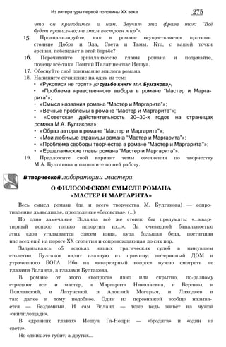 Из литературы первой половины XX века 275
что он пригодится и нам. Звучит эта фраза так: “Всё
будет правильно; на этом построен мир”».
15. Проанализируйте, как в романе осуществляется противо­
стояние Добра и Зла, Света и Тьмы. Кто, с вашей точки
зрения, побеждает в этой борьбе?
16. Перечитайте ершалаимские главы романа и подумайте,
почему всё-таки Понтий Пилат не спас Иешуа.
17. Обоснуйте своё понимание эпилога романа.
18. Напишите сочинение на одну из тем:
• «Рукописи не горят» (О судьбе книги М.А. Булгакова)-,
• «Проблема нравственного выбора в романе “Мастер и Марга­
рита”»;
• «Смысл названия романа “Мастер и Маргарита”»;
• «Вечные проблемы в романе “Мастер и Маргарита”»;
• «Советская действительность 20—30-х годов на страницах
романа М.А. Булгакова»;
• «Образ автора в романе “Мастер и Маргарита"»;
• «Мои любимые страницы романа “Мастер и Маргарита”»;
• «Проблема свободы творчества в романе “Мастер и Маргарита’’»;
• «Ершалаимские главы романа “Мастер и Маргарита”».
19. Предложите свой вариант темы сочинения по творчеству
М.А. Булгакова и напишите по ней работу.
В творческой лаборатории .мастера
Весь смысл романа (да и всего творчества М. Булгакова) — сопро­
тивление дьяволиаде, преодоление «бесовства». (...)
Но одно замечание Воланда всё же стоило бы продумать: «...квар­
тирный вопрос только испортил их...». За очевидной банальностью
этих слов угадывается совсем иная, куда большая беда, постигшая
нас всех ещё на пороге XX столетия и сопровождающая до сих пор.
Задумываясь об истоках наших трагических судеб в минувшем
столетии, Булгаков видит главную их причину: потерянный ДОМ и
утраченного БОГА. Ибо на «квартирный вопрос» нужно смотреть не
глазами Воланда, а глазами Булгакова.
В романе от этого «вопроса» явно или скрытно, по-разному
страдают все: и мастер, и Маргарита Николаевна, и Берлиоз, и
Поплавский, и Латунский, и Алоизий Могарыч, и Лиходеев и
так далее и тому подобное. Один из персонажей вообще называ­
ется — Бездомный. И сам Воланд — тоже ведь живёт на чужой
«жилплощади».
В «древних главах» Иешуа Га-Ноцри — «бродяга» и «один на
свете».
Но одних это губит, а других...
О ФИЛОСОФСКОМ СМЫСЛЕ РОМАНА
«МАСТЕР И МАРГАРИТА»
 