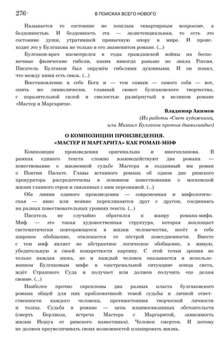 Называется то состояние не пошлым «квартирным вопросом», а
бездомностью. И бездомность эта — экзистенциальная, то есть это
состояние души, утратившей привычную опору в мире. И проис­
ходит это у Булгакова не только в его знаменитом романе. (...)
Булгаков-врач насмотрелся в годы гражданской войны на беско­
нечные физические гибели, каких никогда раньше не знала Россия.
Писатель Булгаков был окружён гибелями духовными. И он понял,
что между ними есть связь. (...)
Восстановление в себе Бога и — тем самым — самого себя — вот,
опять же символически, главный сюжет булгаковского творчества,
с поразительной силой и смелостью развёрнутый в великом романе
«Мастер и Маргарита».
Владимир Акимов
(Из работы «Свет художника,
или Михаил Булгаков против дъяволиады»)
О КОМПОЗИЦИИ ПРОИЗВЕДЕНИЯ.
«МАСТЕР И МАРГАРИТА» КАК РОМАН-МИФ
Композиция произведения оригинальна и многопланова. В
рамках единого текста сложно взаимодействуют два романа —
повествование о жизненной судьбе Мастера и созданный им роман
о Понтии Пилате. Главы вставного романа об одном дне римского
прокуратора рассредоточены в основном повествовании о московской
жизни главного героя и связанных с ним персонажей. (...)
Обе линии единого произведения — современная и мифологиче­
ская — явно или неявно перекликаются друг с другом, соединяясь
на разных повествовательных уровнях текста. (...)
Писатель не случайно обратился к жанру романа-мифа.
Миф — это такая художественная структура, которая воплощает
систематически повторяющееся в жизни человечества, несёт в себе
широкое обобщение, отвлекается от пёстрой повседневности. Вместе
с тем миф являет не абстрактное логическое обобщение, а живую,
убедительную в своей конкретности картину. С этой точки зрения не
только каждая эпоха, но и каждый человек оказывается в использо­
ванном Булгаковым мифе в «экстремальной ситуации» конца света,
ждёт Страшного Суда и получает или должен получить «по делам
своим». (...)
Наиболее прочно скреплены два разных пласта булгаковского
романа общей для них проблематикой: темой судьбы и личной ответ­
ственности каждого человека, противостояния творческой личности
и толпы. Судьба в романе — цепь взаимосвязанных обстоятельств
(смерть Берлиоза, встреча Мастера с Маргаритой, зависимость
жизни Иешуа от римского наместника). Человек смертен. И потому
не должен преувеличивать своих возможностей планировать жизнь.
276 ' В ПОИСКАХ ВСЕГО НОВОГО
 