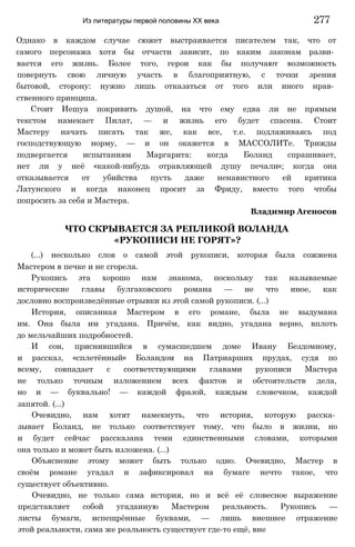 Однако в каждом случае сюжет выстраивается писателем так, что от
самого персонажа хотя бы отчасти зависит, по каким законам разви­
вается его жизнь. Более того, герои как бы получают возможность
повернуть свою личную участь в благоприятную, с точки зрения
бытовой, сторону: нужно лишь отказаться от того или иного нрав­
ственного принципа.
Стоит Иешуа покривить душой, на что ему едва ли не прямым
текстом намекает Пилат, — и жизнь его будет спасена. Стоит
Мастеру начать писать так же, как все, т.е. подлаживаясь под
господствующую норму, — и он окажется в МАССОЛИТе. Трижды
подвергается испытаниям Маргарита: когда Боланд спрашивает,
нет ли у неё «какой-нибудь отравляющей душу печали»; когда она
отказывается от убийства пусть даже ненавистного ей критика
Латунского и когда наконец просит за Фриду, вместо того чтобы
попросить за себя и Мастера.
Владимир Агеносов
ЧТО СКРЫВАЕТСЯ ЗА РЕПЛИКОЙ ВОЛАНДА
«РУКОПИСИ НЕ ГОРЯТ»?
(...) несколько слов о самой этой рукописи, которая была сожжена
Мастером в печке и не сгорела.
Рукопись эта хорошо нам знакома, поскольку так называемые
исторические главы булгаковского романа — не что иное, как
дословно воспроизведённые отрывки из этой самой рукописи. (...)
История, описанная Мастером в его романе, была не выдумана
им. Она была им угадана. Причём, как видно, угадана верно, вплоть
до мельчайших подробностей.
И сон, приснившийся в сумасшедшем доме Ивану Бездомному,
и рассказ, «сплетённый» Боландом на Патриарших прудах, судя по
всему, совпадает с соответствующими главами рукописи Мастера
не только точным изложением всех фактов и обстоятельств дела,
но и — буквально! — каждой фразой, каждым словечком, каждой
запятой. (...)
Очевидно, нам хотят намекнуть, что история, которую расска­
зывает Боланд, не только соответствует тому, что было в жизни, но
и будет сейчас рассказана теми единственными словами, которыми
она только и может быть изложена. (...)
Объяснение этому может быть только одно. Очевидно, Мастер в
своём романе угадал и зафиксировал на бумаге нечто такое, что
существует объективно.
Очевидно, не только сама история, но и всё её словесное выражение
представляет собой угаданную Мастером реальность. Рукопись —
листы бумаги, испещрённые буквами, — лишь внешнее отражение
этой реальности, сама же реальность существует где-то ещё, вне
Из литературы первой половины XX века 277
 