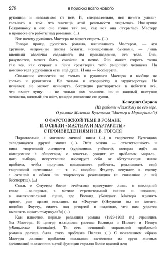 рукописи и независимо от неё. И, следовательно, нет ничего удиви­
тельного в том, что частица этой реальности открылась Иванушке
Бездомному в его сне точно так же, как вся она открылась Мастеру
в процессе его работы над романом. (...)
Вот почему рукопись Мастера не может сгореть. (...)
Говоря проще, рукопись романа, написанного Мастером, — эти
хрупкие, непрочные листы бумаги, испещрённые буквами, — лишь
внешняя оболочка созданного им произведения, его тело. Оно,
разумеется, может быть сожжено в печке. Оно может сгореть точно
так же, как сгорает в печи крематория тело умершего человека. Но
помимо тела у рукописи есть ещё душа. И она — бессмертна.
Сказанное относится не только к рукописи Мастера и вообще не
только к рукописям. Не только к «творчеству и чудотворству». Не
исчезает, не может исчезнуть, бесследно раствориться в небытии всё,
что имеет душу, — не только сам человек, но и каждый поступок
человека, каждый его жест, каждое движение его души.
Бенедикт Сарнов
(Из работы «Каждому по его вере.
О романе Михаила Булгакова “Мастер и Маргарита”»)
О ФАУСТОВСКОЙ ТЕМЕ В РОМАНЕ
И О СВЯЗИ «МАСТЕРА И МАРГАРИТЫ»
С ПРОИЗВЕДЕНИЯМИ Н.В. ГОГОЛЯ
Параллельно с мотивом личной вины (...) в творчестве Булгакова
складывается другой мотив (...). Этот мотив — ответственность и
вина творческой личности (художника, учёного), которая идёт на
компромисс с обществом, с властью, уходит от проблемы мораль­
ного выбора, искусственно изолирует себя от обступающих извне
проблем, чтобы получить возможность работать, реализовать свой
творческий потенциал — т. е., подобно Фаусту, вступает в сделку
с сатаной в обмен на творческую реализацию (и связанное с ней
бессмертие). (...)
Связь с Фаустом более отчётливо проступает лишь в последней
главе —во-первых, в мотиве стремительной скачки и, наконец,
в заключительной сцене, где Воланд убеждает Мастера принять
приют, уже прямо ссылаясь на «Фауста» («Неужели вы не хотите,
подобно Фаусту, сидеть над ретортой в надежде, что вам удастся
вылепить нового гомункула?») (...)
Как известно, первые редакции романа (1929-1933 гг.) строились
без Мастера. В центре находился рассказ Воланда о Пилате и Иешуа
(«Евангелие Воланда»). То есть основной моральной проблемой
романа должна была стать проблема Пилата (...) С появлением образа
Мастера данная проблема оказалась вытеснена из круга личных
ассоциаций и заменена в этой функции гораздо более важной для
278 В ПОИСКАХ ВСЕГО НОВОГО
 