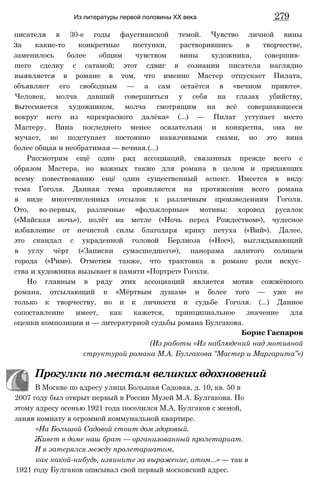 писателя в 30-е годы фаустианской темой. Чувство личной вины
за какие-то конкретные поступки, растворившись в творчестве,
заменилось более общим чувством вины художника, совершив­
шего сделку с сатаной; этот сдвиг в сознании писателя наглядно
выявляется в романе в том, что именно Мастер отпускает Пилата,
объявляет его свободным — а сам остаётся в «вечном приюте».
Человек, молча давший совершиться у себя на глазах убийству,
вытесняется художником, молча смотрящим на всё совершающееся
вокруг него из «прекрасного далёка» (...) — Пилат уступает место
Мастеру. Вина последнего менее осязательна и конкретна, она не
мучает, не подступает постоянно навязчивыми снами, но это вина
более общая и необратимая — вечная.(...)
Рассмотрим ещё один ряд ассоциаций, связанных прежде всего с
образом Мастера, но важных также для романа в целом и придающих
всему повествованию ещё один существенный аспект. Имеется в виду
тема Гоголя. Данная тема проявляется на протяжении всего романа
в виде многочисленных отсылок к различным произведениям Гоголя.
Ото, во-первых, различные «фольклорные» мотивы: хоровод русалок
(«Майская ночь»), полёт на метле («Ночь перед Рождеством»), чудесное
избавление от нечистой силы благодаря крику петуха («Вий»). Далее,
это скандал с украденной головой Берлиоза («Нос»), выглядывающий
в углу чёрт («Записки сумасшедшего»), панорама залитого солнцем
города («Рим»). Отметим также, что трактовка в романе роли искус­
ства и художника вызывает в памяти «Портрет» Гоголя.
Но главным в ряду этих ассоциаций является мотив сожжённого
романа, отсылающий к «Мёртвым душам» и более того — уже не
только к творчеству, но и к личности и судьбе Гоголя. (...) Данное
сопоставление имеет, как кажется, принципиальное значение для
оценки композиции и — литературной судьбы романа Булгакова.
Борис Гаспаров
(Из работы «Из наблюдений над мотивной
структурой романа М.А. Булгакова “Мастер и Маргарита”»)
Прогулки по местам великих вдохновений
В Москве по адресу улица Большая Садовая, д. 10, кв. 50 в
2007 году был открыт первый в России Музей М.А. Булгакова. По
этому адресу осенью 1921 года поселился М.А. Булгаков с женой,
заняв комнату в огромной коммунальной квартире.
«На Большой Садовой стоит дом здоровый.
Живет в доме наш брат — организованный пролетариат.
И я затерялся между пролетариатом,
как какой-нибудь, извините за выражение, атом...» — так в
1921 году Булгаков описывал свой первый московский адрес.
Из литературы первой половины XX века 279
 