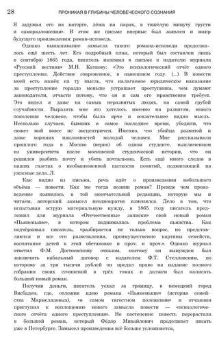 Я задумал его на каторге, лёжа на нарах, в тяжёлую минуту грусти
и саморазложения». В этом же письме впервые был заявлен и жанр
будущего произведения: роман-исповедь.
Однако вынашивание замысла такого романа-исповеди продолжа­
лось ещё шесть лет. Его подробный план, который был составлен лишь
к сентябрю 1865 года, писатель изложил в письме к издателю журнала
«Русский вестник» М.Н. Каткову: «Это психологический отчёт одного
преступления. Действие современное, в нынешнем году. (...) В повести
моей есть намёк на ту мысль, что налагаемое юридическое наказание
за преступление гораздо меньше устрашает преступника, чем думают
законодатели, отчасти потому, что он и сам его нравственно требует.
Это видел я даже на самых неразвитых людях, на самой грубой
случайности. Выразить мне это хотелось именно на развитом, нового
поколения человеке, чтобы была ярче и осязательнее видна мысль.
Несколько случаев, бывших в самое последнее время, убедили, что
сюжет мой вовсе не эксцентричен. Именно, что убийца развитой и
даже хороших наклонностей молодой человек. Мне рассказывали
прошлого года в Москве (верно) об одном студенте, выключенном
из университета после московской студенческой истории, что он
решился разбить почту и убить почтальона. Есть ещё много следов в
наших газетах о необыкновенной шаткости понятий, подвигающей на
ужасные дела..Л.
Как видно из письма, речь идёт о произведении небольшого
объёма — повести. Как же тогда возник роман? Прежде чем произ­
ведение появилось в той окончательной редакции, которую мы и
читаем, авторский замысел неоднократно изменялся. Дело в том, что
испытывая острую материальную нужду, в 1865 году писатель пред­
ложил для журнала «Отечественные записки» свой новый роман
«Пьяненькие», в котором поднималась проблема пьянства. Как
подчёркивал писатель, «разбирается не только вопрос, но представ­
ляются и все его разветвления, преимущественно картины семейств,
воспитание детей в этой обстановке и проч. и проч.». Однако журнал
ответил Ф.М. Достоевскому отказом, поэтому он вынужден был
заключить кабальный договор с издателем Ф.Т. Стелловским, по
которому за три тысячи рублей он продал право на издание полного
собрания своих сочинений в трёх томах и должен был написать
большой новый роман.
Получив деньги, писатель уехал за границу, в немецкий город
Висбаден, где, отложив идею романа «Пьяненькие» (история семей­
ства Мармеладовых), «в самом тягостном положении» и отчаянии
приступил к воплощению нового замысла повести — «психологиче­
ского отчёта одного преступления». Но постепенно повесть перерастала
в большой роман, который Фёдор Михайлович продолжает писать
уже в Петербурге. Замысел произведения всё больше усложняется,
28 ПРОНИКАЯ В ГЛУБИНЫ ЧЕЛОВЕЧЕСКОГО СОЗНАНИЯ
 