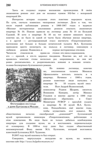 В ПОИСКАХ ВСЕГО НОВОГО
Здесь он создавал первые московские произведения. В своём
знаменитом романе этот дом он называл «домом 302-бис с нехорошей
квартирой 50».
Интересна история создания этого поистине народного музея.
По сути, сначала появилась «нехорошая лестница». Дело в том, что
после первой публикации романа в 1966-1967 годах в журнале
«Москва» восторженные поклонники решили отыскать знаменитую
квартиру № 50. Поиски привели на лестницу дома № 10 по Большой
Садовой. И хотя в квартире № 50 на тот момент никакого музея,
конечно же, не было (в одной её части была обычная жилая квартира,
а в другой — реставрационный отдел института «Гипротехмонтаж»),
постепенно всё больше и больше почитателей таланта М.А. Булгакова
приходили просто посмотреть на подъезд и лестницу, описанную в
любимом романе. Появились и первые восторженные отклики.
Читатели ставляли их прямо на стенах: кто писал карандашом,
кто — краской, а кто-то царапал гвоздиком. Конечно же, всё это не
нравилось властям: стены несколько раз закрашивали, но они всё
равно расписывались и разрисовывались новыми и новыми почита­
телями бессмертного булгаковского романа.
Но помимо лестницы, конечно
же, поклонникам таланта Михаила
Афанасьевича хотелось попасть и в
квартиру. Начиная с 1980-х годов,
разные известные люди пытались в
квартире № 50 создать музей писа­
теля. Поэт Андрей Вознесенский,
композитор Родион Щедрин, писатель
Вениамин Каверин, актёр Михаил
Ульянов и многие другие в 1986 году
официально обратились в Совет
Министров РСФСР с просьбой создать
в квартире № 50 музей М.А. Булга­
кова. Понадобились ещё многие годы,
чтобы осуществить этот замысел. На
общественных началах своеобразный „домашний** булгаковский
музей организовали инженеры «Гипротехмонтажа», работающие в
этом помещении. Но надо было не только добиться освобождения
квартиры для создания музея, но и восстановить первоначальную
её планировку. В 1990-м году даже был создан общественный
некоммерческий Фонд имени М.А. Булгакова, который возглавила
известный булгаковед М.О. Чудакова.
В 2007 году музей наконец-то был открыт.
Совершить виртуальную экскурсию по музею, вы можете,
посетив сайт http://www.bulgakovmuseum.ru/
280
 