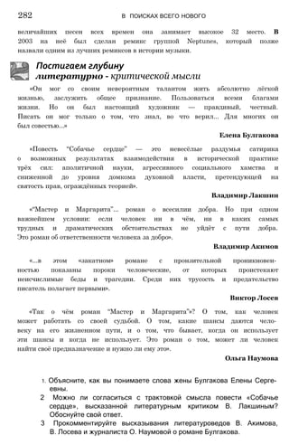величайших песен всех времен она занимает высокое 32 место. В
2003 на неё был сделан ремикс группой Neptunes, который позже
назвали одним из лучших ремиксов в истории музыки.
Постигаем глубину
литературно - критической мысли
«Он мог со своим невероятным талантом жить абсолютно лёгкой
жизнью, заслужить общее признание. Пользоваться всеми благами
жизни. Но он был настоящий художник — правдивый, честный.
Писать он мог только о том, что знал, во что верил... Для многих он
был совестью...»
Елена Булгакова
«Повесть “Собачье сердце” — это невесёлые раздумья сатирика
о возможных результатах взаимодействия в исторической практике
трёх сил: аполитичной науки, агрессивного социального хамства и
сниженной до уровня домкома духовной власти, претендующей на
святость прав, ограждённых теорией».
Владимир Лакшин
«“Мастер и Маргарита”... роман о всесилии добра. Но при одном
важнейшем условии: если человек ни в чём, ни в каких самых
трудных и драматических обстоятельствах не уйдёт с пути добра.
Это роман об ответственности человека за добро».
Владимир Акимов
«...в этом «закатном» романе с пронзительной проникновен­
ностью показаны пороки человеческие, от которых проистекают
неисчислимые беды и трагедии. Среди них трусость и предательство
писатель полагает первыми».
Виктор Лосев
«Так о чём роман “Мастер и Маргарита”»? О том, как человек
может работать со своей судьбой. О том, какие шансы даются чело­
веку на его жизненном пути, и о том, что бывает, когда он использует
эти шансы и когда не использует. Это роман о том, может ли человек
найти своё предназначение и нужно ли ему это».
Ольга Наумова
282 В ПОИСКАХ ВСЕГО НОВОГО
1. Объясните, как вы понимаете слова жены Булгакова Елены Серге­
евны.
2 Можно ли согласиться с трактовкой смысла повести «Собачье
сердце», высказанной литературным критиком В. Лакшиным?
Обоснуйте свой ответ.
3 Прокомментируйте высказывания литературоведов В. Акимова,
В. Лосева и журналиста О. Наумовой о романе Булгакова.
 