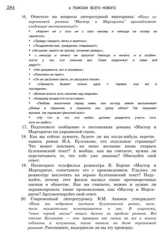 16, Ответьте на вопросы литературной викторины: «Кому из
персонажей романа “Мастер и Маргарита” принадлежат
следующие высказывания?»:
• «Кирпич ни с того ни с сего никому и никогда на голову не
свалится»;
• «Правду говорить легко и приятно»;
• «Поздравляю вас, гражданин, соврамши!»;
• «Не шалю, никого не трогаю, починяю примус»;
• «...никогда и ничего не просите! Никогда и ничего, и в особен­
ности у тех, кто сильнее вас. Сами предложат и сами всё
дадут!»;
• «Нет документа, нет и человека».
• «Рукописи не горят».
• «Он не заслужил света, он заслужил покой».
• «Свежесть бывает только одна — первая, она же и
последняя».
• «Всякая власть есть насилие над людьми».
• «Каждому воздастся по его вере».
• «Любовь выскочила перед нами, как из-под земли выскакивает
убийца в переулке, и поразила нас сразу обоих! Так поражает
молния, так поражает финский нож!»
• «Ну что ж, тот, кто любит, должен разделять участь того,
кого он любит».
17, Подготовьте сообщение о постановках романа «Мастер и
Маргарита» на украинской сцене.
18. Как вы сейчас думаете, будете ли вы когда-нибудь перечи­
тывать роман М.А. Булгакова, его отдельные страницы?
Что может повлиять на ваше желание вновь открыть
булгаковский текст? А вообще, как вы считаете, нужно ли
перечитывать то, что тебе уже знакомо? Обоснуйте свой
ответ.
19. Посмотрите телефильм режиссёра В. Бортко «Мастер и
Маргарита», сопоставьте его с произведением. Удалось ли
режиссёру воплотить на экране булгаковский текст? Поду­
майте, почему этот фильм вызвал такие противоречивые
оценки в обществе. Как вы считаете, можно и нужно ли
экранизировать такие произведения, как «Мастер и Марга­
рита»? Аргументируйте свой ответ.
20 Современный литературовед В.М. Акимов утверждает:
«Пока мы небрежно листаем булгаковский роман, писа­
тель внимательно всматривается в нас. В сущности,
“сеанс черной магии” вышел далеко за пределы романа. Всё
чтение Булгакова — это проверка нас самих на все и всякие
соблазны и искушения, какие выпали на долю персонажей
романа». Расскажите, выдержали ли вы эту проверку.
284 в ПОИСКАХ ВСЕГО НОВОГО
 