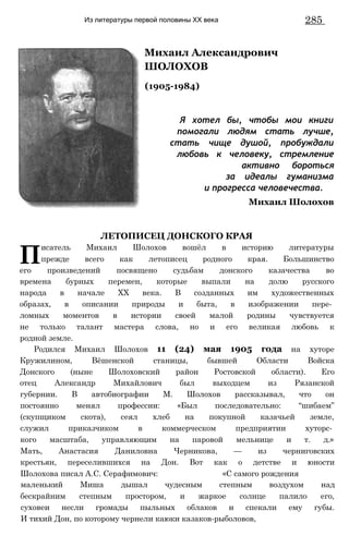 Из литературы первой половины XX века 285
Михаил Александрович
ШОЛОХОВ
(1905-1984)
Я хотел бы, чтобы мои книги
помогали людям стать лучше,
стать чище душой, пробуждали
любовь к человеку, стремление
активно бороться
за идеалы гуманизма
и прогресса человечества.
Михаил Шолохов
ЛЕТОПИСЕЦ ДОНСКОГО КРАЯ
П
исатель Михаил Шолохов вошёл в историю литературы
прежде всего как летописец родного края. Большинство
его произведений посвящено судьбам донского казачества во
времена бурных перемен, которые выпали на долю русского
народа в начале XX века. В созданных им художественных
образах, в описании природы и быта, в изображении пере­
ломных моментов в истории своей малой родины чувствуется
не только талант мастера слова, но и его великая любовь к
родной земле.
Родился Михаил Шолохов 11 (24) мая 1905 года на хуторе
Кружилином, Вёшенской станицы, бывшей Области Войска
Донского (ныне Шолоховский район Ростовской области). Его
отец Александр Михайлович был выходцем из Рязанской
губернии. В автобиографии М. Шолохов рассказывал, что он
постоянно менял профессии: «Был последовательно: “шибаем”
(скупщиком скота), сеял хлеб на покупной казачьей земле,
служил приказчиком в коммерческом предприятии хуторс­
кого масштаба, управляющим на паровой мельнице и т. д.»
Мать, Анастасия Даниловна Черникова, — из черниговских
крестьян, переселившихся на Дон. Вот как о детстве и юности
Шолохова писал А.С. Серафимович: «С самого рождения
маленький Миша дышал чудесным степным воздухом над
бескрайним степным простором, и жаркое солнце палило его,
суховеи несли громады пыльных облаков и спекали ему губы.
И тихий Дон, по которому чернели каюки казаков-рыболовов,
 