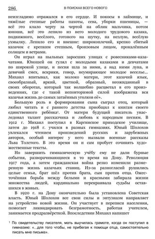 286 В ПОИСКАХ ВСЕГО НОВОГО
неизгладимо отражался в его сердце. И покосы в займище, и
тяжёлые степные работы пахоты, сева, уборки пшеницы, —
всё это клало черту за чертой на облик мальчика, потом
юноши, всё это лепило из него молодого трудового казака,
подвижного, весёлого, готового на шутку, на незлую, весёлую
ухмылку. Лепило его и внешне: широкоплечий, крепко сбитый
казачок с крепким степным, бронзовым лицом, прокалённым
солнцем и ветрами.
Он играл на пыльных заросших улицах с ровесниками-каза-
чатами. Юношей он гулял с молодыми казаками и девчатами
по широкой улице, и песня шла за ними, а над ними луна, и
девичий смех, вскрики, говор, неумирающее молодое веселье...
Михаил впитывал, как молоко матери, этот казачий язык,
своеобразный, яркий, цветной, образный, неожиданный в
своих оборотах, который так волшебно расцветал в его произ­
ведениях, где с такой неповторимой силой изображена вся
казачья жизнь до самых затаённых уголков её».
Большую роль в формировании сына сыграл отец, который
любил читать и с раннего детства приобщил к книгам своего
единственного ребёнка1. От матери будущий писатель унас­
ледовал талант рассказчика и любовь к народным песням. В
1912 г. Михаил поступил в Каргинское приходское училище,
затем до 1918 г. учился в разных гимназиях. Юный Шолохов
увлекался чтением произведений русских и зарубежных
авторов, особый интерес у него вызвали военные рассказы
Льва Толстого. В это время он и сам пробует сочинять худо­
жественные тексты.
Но завершить гимназическую учёбу ему не дали бурные
события, разворачивающиеся в то время на Дону. Революция
1917 года, а затем гражданская война резко изменили разме­
ренную жизнь казачьих станиц. Из-за разногласий рушились
целые семьи, брат шёл против брата, сын против отца. Ожес­
точённая борьба между белыми и красными забирала жизни
множества людей, кардинально перекраивала судьбы остав­
шихся в живых.
В 1920 г. на Дону окончательно была установлена Советская
власть. Юный Шолохов все свои силы и энтузиазм направляет
на устройство новой жизни. Он участвует в переписи населения,
помогает ликвидировать безграмотность, работая учителем,
занимается продразвёрсткой. Впоследствии Михаил напишет
1 По свидетельству писателя, мать выучилась грамоте, когда он поступил в
гимназию: «...для того чтобы, не прибегая к помощи отца, самостоятельно
писать мне письма».
 