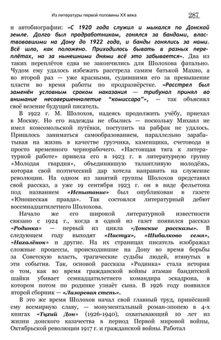 Из литературы первой половины XX века 287
н автобиографии: «С 1920 года служил и мыкался по Донской
земле. Долго был продработником, гонялся за бандами, влас­
твовавшими на Дону до 1922 года, и банды гонялись за нами.
Всё шло, как положено. Приходилось бывать в разных пере­
плётах, но за нынешними днями всё это забывается». Два из
таких переплётов едва не закончились для Шолохова фатально.
Чудом ему удалось избежать расстрела самим батькой Махно, а
во второй раз — уже красными, судившими его за превышение
пласти во время работы по продразвёрстке. «Расстрел был
заменён условным сроком наказания — трибунал принял во
внимание несовершеннолетие “комиссара”», — так объяснял
своё везение будущий писатель.
В 1922 г. М. Шолохов, надеясь продолжить учёбу, приехал
в Москву. Но его надежды не сбылись — поскольку Михаил не
имел комсомольской путёвки, поступить на рабфак не удалось.
Пришлось заниматься самообразованием, параллельно зараба­
тывая на жизнь в качестве грузчика, каменщика, счетовода и
просто временного чернорабочего. «Настоящая тяга к литера­
турной работе» привела его в 1923 г. в литературную группу
«Молодая гвардия», объединявшую талантливую молодёжь,
которая свой поэтический дар хотела направить на служение
революции. На одном из занятий группы Шолохов представил
свой рассказ, а уже 19 сентября 1923 г. он в виде фельетона
под названием «Испытание» был опубликован в газете
«Юношеская правда». Так состоялся литературный дебют
восемнадцатилетнего Шолохова.
Начало же его широкой литературной известности
связано с 1924 г., когда в одной из газет появился рассказ
«Родинка» — первый из цикла «Донские рассказы». В
следующем году выходят «Пастух», «Шибалково семя»,
«Нахалёнок» и другие. На их страницах писатель изображал
сложные процессы, происходившие на Дону во время борьбы
за Советскую власть, трагические судьбы людей, втянутых в
эти события. Так, основой рассказа «Родинка» стала история
о том, как во время гражданской войны атаман бандитской
шайки убивает семнадцатилетнего командира эскадрона, в
котором потом по родинке узнаёт сына. В 1926 году появился
второй сборник — «Лазоревая степь».
В это же время Шолохов начал свой главный труд, принёсший
ему всемирную славу, — монументальный роман-эпопею в 4-х
книгах «Тцхий Дон» (1926-1940), охватывающий 10 лет из
жизни донского казачества в период Первой мировой войны,
Октябрьской революции 1917 г. и гражданской войны. Работал
 