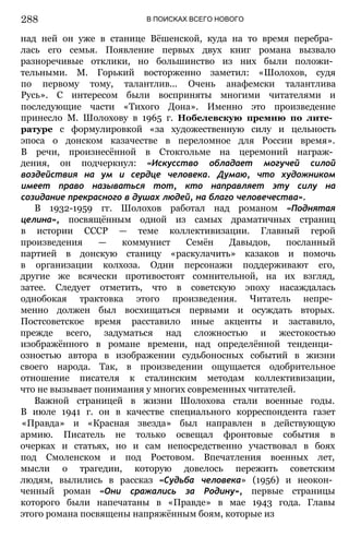 В ПОИСКАХ ВСЕГО НОВОГО
над ней он уже в станице Вёшенской, куда на то время перебра­
лась его семья. Появление первых двух книг романа вызвало
разноречивые отклики, но большинство из них были положи­
тельными. М. Горький восторженно заметил: «Шолохов, судя
по первому тому, талантлив... Очень анафемски талантлива
Русь». С интересом были восприняты многими читателями и
последующие части «Тихого Дона». Именно это произведение
принесло М. Шолохову в 1965 г. Нобелевскую премию по лите­
ратуре с формулировкой «за художественную силу и цельность
эпоса о донском казачестве в переломное для России время».
В речи, произнесённой в Стокгольме на церемоний награж­
дения, он подчеркнул: «Искусство обладает могучей силой
воздействия на ум и сердце человека. Думаю, что художником
имеет право называться тот, кто направляет эту силу на
созидание прекрасного в душах людей, на благо человечества».
В 1932-1959 гг. Шолохов работал над романом «Поднятая
целина», посвящённым одной из самых драматичных страниц
в истории СССР — теме коллективизации. Главный герой
произведения — коммунист Семён Давыдов, посланный
партией в донскую станицу «раскулачить» казаков и помочь
в организации колхоза. Одни персонажи поддерживают его,
другие же всячески противостоят сомнительной, на их взгляд,
затее. Следует отметить, что в советскую эпоху насаждалась
однобокая трактовка этого произведения. Читатель непре­
менно должен был восхищаться первыми и осуждать вторых.
Постсоветское время расставило иные акценты и заставило,
прежде всего, задуматься над сложностью и жестокостью
изображённого в романе времени, над определённой тенденци­
озностью автора в изображении судьбоносных событий в жизни
своего народа. Так, в произведении ощущается одобрительное
отношение писателя к сталинским методам коллективизации,
что не вызывает понимания у многих современных читателей.
Важной страницей в жизни Шолохова стали военные годы.
В июле 1941 г. он в качестве специального корреспондента газет
«Правда» и «Красная звезда» был направлен в действующую
армию. Писатель не только освещал фронтовые события в
очерках и статьях, но и сам непосредственно участвовал в боях
под Смоленском и под Ростовом. Впечатления военных лет,
мысли о т