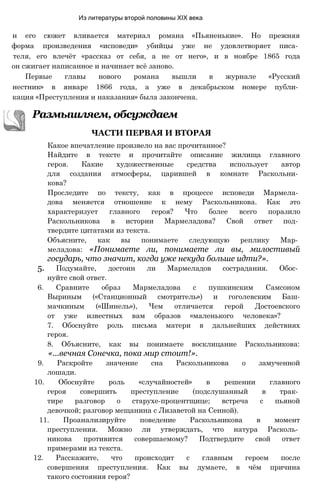 Из литературы второй половины XIX века
Какое впечатление произвело на вас прочитанное?
Найдите в тексте и прочитайте описание жилища главного
героя. Какие художественные средства использует автор
для создания атмосферы, царившей в комнате Раскольни­
кова?
Проследите по тексту, как в процессе исповеди Мармела­
дова меняется отношение к нему Раскольникова. Как это
характеризует главного героя? Что более всего поразило
Раскольникова в истории Мармеладова? Свой ответ под­
твердите цитатами из текста.
Объясните, как вы понимаете следующую реплику Мар­
меладова: «Понимаете ли, понимаете ли вы, милостивый
государь, что значит, когда уже некуда больше идти?».
5. Подумайте, достоин ли Мармеладов сострадания. Обос­
нуйте свой ответ.
6. Сравните образ Мармеладова с пушкинским Самсоном
Выриным («Станционный смотритель») и гоголевским Баш-
мачкиным («Шинель»), Чем отличается герой Достоевского
от уже известных вам образов «маленького человека»?
7. Обоснуйте роль письма матери в дальнейших действиях
героя.
8. Объясните, как вы понимаете восклицание Раскольникова:
«...вечная Сонечка, пока мир стоит!».
9. Раскройте значение сна Раскольникова о замученной
лошади.
10. Обоснуйте роль «случайностей» в решении главного
героя совершить преступление (подслушанный в трак­
тире разговор о старухе-процентщице; встреча с пьяной
девочкой; разговор мещанина с Лизаветой на Сенной).
11. Проанализируйте поведение Раскольникова в момент
преступления. Можно ли утверждать, что натура Расколь­
никова противится совершаемому? Подтвердите свой ответ
примерами из текста.
12. Расскажите, что происходит с главным героем после
совершения преступления. Как вы думаете, в чём причина
такого состояния героя?
Размышляем, обсуждаем
ЧАСТИ ПЕРВАЯ И ВТОРАЯ
н его сюжет вливается материал романа «Пьяненькие». Но прежняя
форма произведения «исповеди» убийцы уже не удовлетворяет писа­
теля, его влечёт «рассказ от себя, а не от него», и в ноябре 1865 года
он сжигает написанное и начинает всё заново.
Первые главы нового романа вышли в журнале «Русский
нестник» в январе 1866 года, а уже в декабрьском номере публи­
кация «Преступления и наказания» была закончена.
 