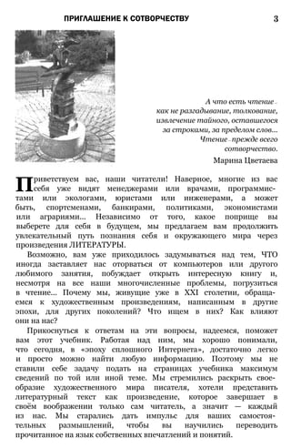 ПРИГЛАШЕНИЕ К СОТВОРЧЕСТВУ 3
А что есть чтение—
как не разгадывание, толкование,
извлечение тайного, оставшегося
за строками, за пределом слов...
Чтение— прежде всего
сотворчество.
Марина Цветаева
Приветствуем вас, наши читатели! Наверное, многие из вас
себя уже видят менеджерами или врачами, программис­
тами или экологами, юристами или инженерами, а может
быть, спортсменами, банкирами, политиками, экономистами
или аграриями... Независимо от того, какое поприще вы
выберете для себя в будущем, мы предлагаем вам продолжить
увлекательный путь познания себя и окружающего мира через
произведения ЛИТЕРАТУРЫ.
Возможно, вам уже приходилось задумываться над тем, ЧТО
иногда заставляет нас оторваться от компьютеров или другого
любимого занятия, побуждает открыть интересную книгу и,
несмотря на все наши многочисленные проблемы, погрузиться
в чтение... Почему мы, живущие уже в XXI столетии, обраща­
емся к художественным произведениям, написанным в другие
эпохи, для других поколений? Что ищем в них? Как влияют
они на нас?
Прикоснуться к ответам на эти вопросы, надеемся, поможет
вам этот учебник. Работая над ним, мы хорошо понимали,
что сегодня, в «эпоху сплошного Интернета», достаточно легко
и просто можно найти любую информацию. Поэтому мы не
ставили себе задачу подать на страницах учебника максимум
сведений по той или иной теме. Мы стремились раскрыть свое­
образие художественного мира писателя, хотели представить
литературный текст как произведение, которое завершает в
своём воображении только сам читатель, а значит — каждый
из нас. Мы старались дать импульс для ваших самостоя­
тельных размышлений, чтобы вы научились переводить
прочитанное на язык собственных впечатлений и понятий.
 