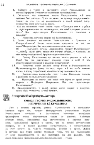 32 ПРОНИКАЯ В ГЛУБИНЫ ЧЕЛОВЕЧЕСКОГО СОЗНАНИЯ
5. Найдите в тексте и прочитайте ответ Раскольникова на
вопрос Порфирия Петровича о наказании за преступление.
8. Объясните, как понимаете мысли Раскольникова: «Я это
должен был знать... О, ни за что... не прощу старушонке!».
Значит ли это, что он разочаровался в своей теории? Аргу­
ментируйте ответ цитатами из текста.
7 Как вы понимаете такие мысли героя: «Принцип то я и убил,
а переступитъ-то не переступил, на той стороне остал­
ся...»! Как характеризуют Раскольникова его сомнения и
терзания?
8. Раскройте значение второго сна Раскольникова.
9. Зачем писатель сталкивает Раскольникова с Лужиным и
Свидригайловым? Какое впечатление произвели на вас эти
герои? Охарактеризуйте их, приведя примеры из текста.
10. Подумайте, почему Свидригайлов говорит Раскольникову:
«...между нами есть какая-то точка общая...». Согласны ли
вы с этим утверждением? Аргументируйте свой ответ.
11. Почему Раскольников не желает видеть родных и идёт к
Соне? Что так притягивает главного героя к ней? В чём
сходство этих персонажей и различие между ними?
1 2 . Раскройте смысл диалога между Соней и Раскольниковым.
Прокомментируйте фразу главного героя: «Я не тебе покло­
нился, я всему страданию человеческому поклонился...».
13. Выразительно прочитайте сцену чтения Евангелия героями
и раскройте её символическое значение.
14. Проследите по тексту, как ведёт себя герой во время второй
встречи с Порфирием Петровичем. Как это характеризует
Раскольникова?
15. Проанализируйте, с какой целью автор вводит в повество­
вание образ «человека из-под земли».
Втворческойлабораториимастера
СМЫСЛ ТЕОРИИ РАСКОЛЬНИКОВА
И ПРИЧИНЫ ЕЁ КРУШЕНИЯ
Уже с первых страниц романа «Преступление и наказание»
главный герой его, студент Петербургского университета Родион
Раскольников, погружён в болезненное состояние, порабощён
философской идеей, допускающей «кровь по совести». Наблюдая
русскую жизнь, размышляя над отечественной и мировой исто­
рией, Раскольников пришёл к мысли, что не только исторический
прогресс, но и всякое развитие осуществлялось и осуществляется
за счёт кого-то, на чьих-то страданиях, жертвах и крови. Жизнь
и история как будто вполне убеждают героя, что всё человечество
от века подразделяется на две категории, на два разряда. Есть
люди, безропотно принимающие любой порядок вещей, — «твари
 
