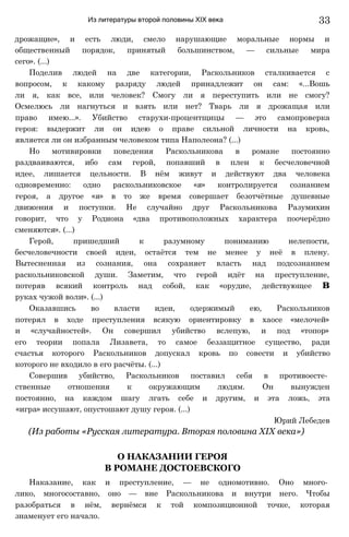 Из литературы второй половины XIX века
дрожащие», и есть люди, смело нарушающие моральные нормы и
общественный порядок, принятый большинством, — сильные мира
сего». (...)
Поделив людей на две категории, Раскольников сталкивается с
вопросом, к какому разряду людей принадлежит он сам: «...Вошь
ли я, как все, или человек? Смогу ли я переступить или не смогу?
Осмелюсь ли нагнуться и взять или нет? Тварь ли я дрожащая или
право имею...». Убийство старухи-процентщицы — это самопроверка
героя: выдержит ли он идею о праве сильной личности на кровь,
является ли он избранным человеком типа Наполеона? (...)
Но мотивировки поведения Раскольникова в романе постоянно
раздваиваются, ибо сам герой, попавший в плен к бесчеловечной
идее, лишается цельности. В нём живут и действуют два человека
одновременно: одно раскольниковское «я» контролируется сознанием
героя, а другое «я» в то же время совершает безотчётные душевные
движения и поступки. Не случайно друг Раскольникова Разумихин
говорит, что у Родиона «два противоположных характера поочерёдно
сменяются». (...)
Герой, пришедший к разумному пониманию нелепости,
бесчеловечности своей идеи, остаётся тем не менее у неё в плену.
Вытесненная из сознания, она сохраняет власть над подсознанием
раскольниковской души. Заметим, что герой идёт на преступление,
потеряв всякий контроль над собой, как «орудие, действующее в
руках чужой воли». (...)
Оказавшись во власти идеи, одержимый ею, Раскольников
потерял в ходе преступления всякую ориентировку в хаосе «мелочей»
и «случайностей». Он совершил убийство вслепую, и под «топор»
его теории попала Лизавета, то самое беззащитное существо, ради
счастья которого Раскольников допускал кровь по совести и убийство
которого не входило в его расчёты. (...)
Совершив убийство, Раскольников поставил себя в противоесте­
ственные отношения к окружающим людям. Он вынужден
постоянно, на каждом шагу лгать себе и другим, и эта ложь, эта
«игра» иссушают, опустошают душу героя. (...)
Юрий Лебедев
(Из работы «Русская литература. Вторая половина XIX века»)
О НАКАЗАНИИ ГЕРОЯ
В РОМАНЕ ДОСТОЕВСКОГО
Наказание, как и преступление, — не одномотивно. Оно много­
лико, многосоставно, оно — вне Раскольникова и внутри него. Чтобы
разобраться в нём, вернёмся к той композиционной точке, которая
знаменует его начало.
33
 