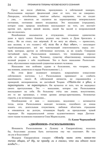 ПРОНИКАЯ В ГЛУБИНЫ ЧЕЛОВЕЧЕСКОГО СОЗНАНИЯ
Сразу же после убийства, проснувшись в собственной каморке,
Раскольников ощущает физический ужас от того, что он совершил.
Лихорадка, остолбенение, тяжёлое забытье, ощущение, что он сходит
с ума, — писатель не скупится на характеристику ненормального
состояния, состояния явного нездоровья. Это наказание (страдание),
которое сама природа неизбежно накладывает на того, кто восстаёт
против неё, против живой жизни, какой бы малой и непроявленной
она ни казалась.
Неизбежным оказывается и отчуждение, отчаянное одиночество
даже в кругу самых близких, родных ему («мать и Дуня бросились к
нему... Но он стоял, как мёртвый. Я не могу их обнять, — пронеслось,
как молния, в его голове».) «О, если бы я был один», — восклицает
герой-индивидуалист, всё же чувствующий ответственность перед сес­
трой, матерью, другом за собственные поступки, за их судьбу. Совершив
тягчайший грех, Раскольников понимает, что «ножницами отрезал
себя от людей», а ведь Человеку, существу общественному, невыносим
полный разрыв с себе подобными. Это и было наказание Раскольни­
кова, обусловленное социальной сущностью всякого человека.
Наказание тем особенно сурово и болезненно, что «теория», как
мы помним, захватила и сердце Раскольникова (...).
На этом фоне возникает неверное, извращённое осмысление
собственного поступка. (...) Раскольников принимает за слабость
никчёмность своего Я, собственной личности, не справившейся с
проверкой, экспериментом, не достойной Теории. «Убитъ-то я убил, а
переступить — не переступил». Он мучается от того, что не выдержал
своего преступления. Это — наказание, которое сам Раскольников
накладывает на себя. По большому счёту оно ложно, искусственно,
это те же греховные, с точки зрения автора-христианина, бесноватые
страсти, а не истинные страдания...
Освобождение от них — подспудное, медленное — начинается
тогда, когда Раскольников находит человека, способного до конца
понять его, деятельным сочувствием, любовью облегчить страдания
и отважиться на долгую, отчаянную борьбу за преодоление чужой
«правды». По парадоксальной логике художественного мира Достоев­
ского таким человеком становится Соня Мармеладова.
По Елене Чернышёвой
«ДВОЙНИКИ» РАСКОЛЬНИКОВА
Ненависть Раскольникова к Лужину и Свидригайлову, казалось
бы, безусловно должна быть поставлена ему «во спасение». Но так
ли уж и безусловно?
Недаром Свидригайлов говорит: «Между нами есть какая-то
точка общая, а? Ну, не правду ли я сказал, что мы одного поля
ягоды?»(...)
34
 