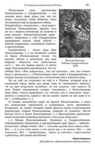 Неодолимая сила притяжения
Раскольникова к Свидригайлову — это
меньше всего страх перед тем, что тот
узнал, подслушал тайну убийства. Сила
эта возникла ещё до раскрытия тайны.
Свидригайлов «подслушал», «подглядел»
помыслы Раскольникова, причём чуть
ли не с первого мгновения их встречи и
даже раньше. Пятидесятилетний, кажу­
щийся уверенным в себе Свидригайлов
приворожил юношу своей тайной —
чайной сохранения «спокойной совести»
и преступлении.
Свидригайлов — своего рода чёрт
Раскольникова. (...) он возникает словно
из бреда (Раскольникову только что
спилась убитая и хохочущая над ним
старуха). «Неужели это продолжение
сна?» — вот его первая мысль. А потом
вдруг Раскольников засомневался, что тот
вообще был: «Мне подумалось... мне всё кажется... что это может
быть и фантазия». (...) Раскольников своё узнаёт в Свидригайлове, а
потому сильнее и ненавидит его, хотя (потому же) и тянется к нему.
Но не своё ли угадывает он ещё и в Лужине, который ведь в
столичный город, кроме дел своих, тоже за «новеньким» приехал:
«Я же рад встречать молодёжь: по ней узнаешь, что нового». И
хотя Лужин маниакально служит «миллиону», а Раскольникову
надо лишь «мысль разрешить», но «мысль» эта и «миллион» поку­
паются, в сущности, одной и той же ценой: платят за них одни и те
же — «слабенькие». (...)
И Лужин оказывается вдруг не врагом Раскольникова, а лишь
его социальным соратником и соперником, пусть противным,
бездарным, но таким, который самим фактом своего существования
карикатурит теорию Раскольникова, выявляя её сущность. Это-то
больше всего и бесит Раскольникова. (...) Преступления раскольни-
ковых позволяют лужиным выступать «столпами общества».
(...) Между Раскольниковым, Лужиным и Свидригайловым,
ненавидящими, боящимися и презирающими друг друга, — действи­
тельно есть «общая точка». Это — «возлюби прежде всего одного себя».
Это — «я и сам хочу жить, а то лучше уж и не жить». Это — «всё
позволено». Это — «арифметика», «кровь по совести», «приглашение
к убийству».Вот какие они богачи.
Юрий Карякин
(Из работы «Достоевский и Апокалипсис»)
Из литературы второй половины XIX века 35
 