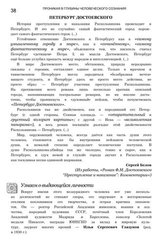 38
ПРОНИКАЯ В ГЛУБИНЫ ЧЕЛОВЕЧЕСКОГО СОЗНАНИЯ
ПЕТЕРБУРГ ДОСТОЕВСКОГО
История преступления и наказания Раскольникова происходит в
Петербурге. И это не случайно: самый фантастический город порож­
дает самого фантастического героя. (...)
Устойчивое отношение Достоевского к Петербургу как к «самому
умышленному городу в мире», как к «сочинённому», «самому
фантастическому в мире», объясняется тем, что писатель считал
Петербург «детищем» Петра I; по мысли Достоевского, Петербург
ещё больше углубил пропасть между народом и интеллигенцией. (...)
В мире Достоевского место, обстановка, природа неразрывно
связаны с героями, составляют единое целое. Только в мрачном и
таинственном Петербурге могла зародиться «безобразная мечта»
нищего студента, и Петербург здесь не просто место действия, не
просто образ — Петербург участник преступления Раскольникова.
На протяжении всего романа лишь несколько кратких описаний
города, напоминающих театральные ремарки, но их вполне доста­
точно, чтобы проникнуть в «духовный» пейзаж, чтобы почувствовать
«Петербург Достоевского».
Раскольников так же двойственен, как и породивший его Петер­
бург (с одной стороны, Сенная площадь — «отвратительный и
грустный колорит картины»; с другой — Нева — «великолепная
панорама»), и весь роман посвящён разгадке этой двойственности
Раскольникова — Петербурга. (...)
Мир, окружающий человека, всегда даётся как часть души этого
человека, становится как бы внутренним пейзажем человеческой
души, в немалой степени определяет человеческие поступки. В
душе Раскольникова-убийцы так же «холодно, темно и сыро», как в
Петербурге, и «дух немой и глухой» города звучит в Раскольникове
как тоскливая песня одинокой шарманки.
Сергей Белов
(Из работы, «Роман Ф.М. Достоевского
“Преступление и наказание”: Комментарии»)
Узнаем о выдающейся личности
Вокруг имени этого незаурядного человека вот уже несколь­
ко десятилетий не стихают споры, его окружают и восторженные
отклики поклонников его творчества, и острая критика оппонен­
тов. Он — ректор Российской Академии живописи, ваяния и зод­
чества, народный художник СССР, почётный член Королевских
Академий художеств Мадрида и Барселоны, кавалер «Золотой
медали Пикассо», награды ЮНЕСКО за вклад в мировую куль­
туру, лауреат многих премий — Илья Сергеевич Глазунов (род.
в 1930 г.).
 