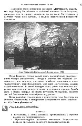 Из литературы второй половины XIX века 39
Неслучайно этого художника называют «Достоевским живопи­
си», ведь Фёдор Михайлович — любимый писатель Ильи Глазунова,
поскольку, как он считает, «никто ни до, ни после Достоевского не
достигал такой силы глубины в анализе нравственной психологии
человека».
Илья Глазунов создал целый цикл, посвящённый произведе­
ниям Фёдора Михайловича. «Когда я работал над образами До­
стоевского, мне хотелось, в отличие от обычно понимаемого слова
"иллюстрация”, трансформировать мир идей Достоевского, создать
людей-идееносцев. В самой фактуре своих работ мне хотелось пе­
редать сумрачно-контрастную атмосферу духовного горения, борьбу
света и мрака, которая, по моему глубокому убеждению, является
стихией Достоевского», — подчёркивал художник.
Более подробно ознакомиться с творчеством Ильи Глазунова вы
сможете, обратившись к материалам официального сайта художни­
ка: http://www.glazunov.ru/
1 Расскажите, о каких событиях, произошедших с героями
романа, мы узнаём из эпилога.
2. Проанализируйте душевное состояние Раскольникова
во время пребывания на каторге. Раскаивается ли он в
ЭПИЛОГ
Размышляем, обсуждаем
 