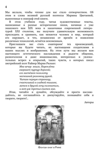 4
Мы желали, чтобы чтение для вас стало сотворчеством. Об
этом и слова великой русской поэтессы Марины Цветаевой,
вынесенные в эпиграф этой книги.
В этом учебном году, читая художественные тексты,
написанные в разные исторические эпохи, начиная с уже
знакомого вам XIX века и заканчивая современной литера­
турой XXI столетия, вы получите удивительную возможность
проследить и сравнить, как меняется человек и мир, который
его окружает, и что, независимо от времён и появления
различных технологий, остаётся неизменным.
Приглашаем вас стать соавторами' тех произведений,
которые вы будете читать, их настоящими создателями в
ваших мыслях и воображении. На этом пути мы желаем вам
настоящего эстетического наслаждения и радости общения,
разноголосия и даже инакомыслия, интересных и увлека­
тельных встреч и открытий, таких чувств, о которых писал
австрийский поэт Райнер Мария Рильке:
Мне вечер— книга. Переплёта
сверкает пурпур дорогой;
его застёжек позолоту
неспешной разомкну рукой.
Читаю первую страницу,
счастливый в сладкой тишине,
затем к другой хочу склониться,
и вот уж третья снится мне.
Итак, читайте и думайте, обсуждайте и просто наслаж­
дайтесь, не соглашайтесь и дискутируйте, познавайте себя и
творите, творите!..
Авторы
 
