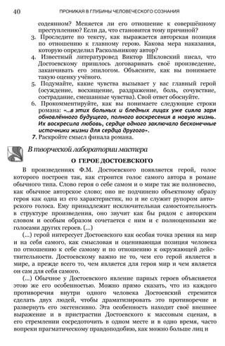 40 ПРОНИКАЯ В ГЛУБИНЫ ЧЕЛОВЕЧЕСКОГО СОЗНАНИЯ
содеянном? Меняется ли его отношение к совершённому
преступлению? Если да, что становится тому причиной?
3. Проследите по тексту, как выражается авторская позиция
по отношению к главному герою. Какова мера наказания,
которую определил Раскольникову автор?
4. Известный литературовед Виктор Шкловский писал, что
Достоевскому пришлось договаривать своё произведение,
заканчивать его эпилогом. Объясните, как вы понимаете
такую оценку учёного.
5. Подумайте, какие чувства вызывает у вас главный герой
(осуждение, восхищение, раздражение, боль, сочувствие,
сострадание, смешанные чувства). Свой ответ обоснуйте.
6. Прокомментируйте, как вы понимаете следующие строки
романа: «...в этих больных и бледных лицах уже сияла заря
обновлённого будущего, полного воскресения в новую жизнь.
Их воскресила любовь, сердце одного заключало бесконечные
источники жизни для сердца другого».
7. Раскройте смысл финала романа.
В творческой лаборатории мастера
В произведениях Ф.М. Достоевского появляется герой, голос
которого построен так, как строится голос самого автора в романе
обычного типа. Слово героя о себе самом и о мире так же полновесно,
как обычное авторское слово; оно не подчинено объектному образу
героя как одна из его характеристик, но и не служит рупором авто­
рского голоса. Ему принадлежит исключительная самостоятельность
в структуре произведения, оно звучит как бы рядом с авторским
словом и особым образом сочетается с ним и с полноценными же
голосами других героев. (...)
(...) герой интересует Достоевского как особая точка зрения на мир
и на себя самого, как смысловая и оценивающая позиция человека
по отношению к себе самому и по отношению к окружающей дейс­
твительности. Достоевскому важно не то, чем его герой является в
мире, а прежде всего то, чем является для героя мир и чем является
он сам для себя самого.
(...) Обычное у Достоевского явление парных героев объясняется
этою же его особенностью. Можно прямо сказать, что из каждого
противоречия внутри одного человека Достоевский стремится
сделать двух людей, чтобы драматизировать это противоречие и
развернуть его экстенсивно. Эта особенность находит своё внешнее
выражение и в пристрастии Достоевского к массовым сценам, в
его стремлении сосредоточить в одном месте и в одно время, часто
вопреки прагматическому правдоподобию, как можно больше лиц и
О ГЕРОЕ ДОСТОЕВСКОГО
 