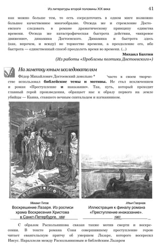 как можно больше тем, то есть сосредоточить в одном миге возможно
большее качественное многообразие. Отсюда же и стремление Досто­
евского следовать в романе драматическому принципу единства
времени. Отсюда же катастрофическая быстрота действия, «вихревое
движение», динамика Достоевского. Динамика и быстрота здесь
(как, впрочем, и всюду) не торжество времени, а преодоление его, ибо
быстрота — единственный способ преодолеть время во времени. (...)
Михаил Бахтин
(Из работы «Проблемы поэтики Достоевского»)
Из литературы второй половины XIX века 41
На заметку юным исследователям
Фёдор Михайлович Достоевский довольно * 'часто в своем творче­
стве использовал библейские темы и мотивы. Не стал исключением
и роман «Преступление и наказание». Так, путь, который проходит
главный герой произведения, обращает нас к образу первого на земле
убийцы — Каина, ставшего вечным скитальцем и изгнанником.
МихаилТитов. ИльяГлазунов.
Воскрешение Лазаря. Из росписи Иллюстрация к финалу романа
храма Воскресения Христова «Преступление инаказание».
в Санкт-Петербурге. 1890 ______________ 1983_____________
С образом Раскольникова связан также мотив смерти и воскре­
сения. В тексте романа Соня совершившему преступление герою
читает евангельскую притчу об умершем Лазаре, которого воскресил
Иисус. Параллели между Раскольниковым и библейским Лазарем
 