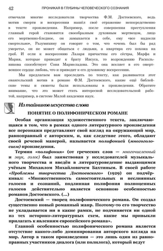 42 ПРОНИКАЯ В ГЛУБИНЫ ЧЕЛОВЕЧЕСКОГО СОЗНАНИЯ
отмечали многие исследователи творчества Ф.М. Достоевского, ведь
мотив смерти и воскресения нашёл своё отражение непосредственно
в тексте произведения. Например, после совершения преступления
главный герой становится своеобразным духовным мертвецом, лицо
его мертвенно-бледное, он замыкается в себе, ему «все надоели
смертельно», Разумихину он говорит о том, что «очень был бы рад
умереть», он не может общаться с людьми, а квартира его похожа на
гроб. И если к воскресению Лазаря причастны его сёстры, Марфа и
Мария, которые приводят к брату Иисуса, то возрождению Расколь­
никова способствует Соня Мармеладова. Это она вселяет в его омерт­
вевшее сердце любовь, что и приводит к его духовному воскресению.
Мы предлагаем вам проследить по тексту, как развивается этот
евангельский мотив в романе Ф.М. Достоевского, какие ещё библей­
ские темы и сюжеты были использованы в произведении. Обратите
внимание, что это может стать интересной исследовательской рабо­
той, например, в системе Малой академии наук.
Особая организация художественного текста, заключаю­
щаяся в том, что в рамках одного литературного произведения
все персонажи представляют свой взгляд на окружающий мир,
равноправный с авторским, и, как следствие этого, обладают
своей речевой манерой, называется полифонией (многоголо­
сием) произведения.
Термин «полифония» (от греческих слов — многочисленный
и звук, голос) был заимствован у исследователей музыкаль­
ного творчества и введён в литературоведение выдающимся
учёным Михаилом Михайловичем Бахтиным. В своей работе
«Проблемы творчества Достоевского» (1929) он подчёр­
кивал: «Множественность самостоятельных и неслиянных
голосов и сознаний, подлинная полифония полноценных
голосов действительно является основною особенностью
романов Достоевского. (...)
Достоевский — творец полифонического романа. Он создал
существенно новый романный жанр. Поэтому-то его творчество
не укладывается ни в какие рамки, не подчиняется ни одной
из тех историко-литературных схем, какие мы привыкли
прилагать к явлениям европейского романа».
Главной особенностью полифонического романа является
отсутствие какого-либо доминирования авторского взгляда на
мир. Автор в таком произведении — это лишь один из равно­
правных участников диалога (или полилога), который ведут
ПОНЯТИЕ О ПОЛИФОНИЧЕСКОМ РОМАНЕ
Изтайниковискусстваслова
 