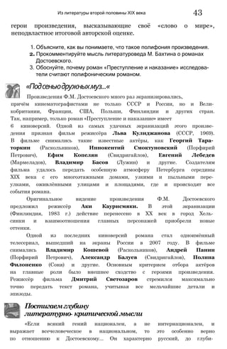 Из литературы второй половины XIX века 43
герои произведения, высказывающие своё «слово о мире»,
неподвластное итоговой авторской оценке.
1. Объясните, как вы понимаете, что такое полифония произведения.
2. Прокомментируйте мысль литературоведа М. Бахтина о романах
Достоевского.
3. Обоснуйте, почему роман «Преступление и наказание» исследова­
тели считают полифоническим романом.
причём кинематографистами не только СССР и России, но и Вели­
кобритании, Франции, США, Польши, Финляндии и других стран.
Так, например, только роман «Преступление и наказание» имеет
6 киноверсий. Одной из самых удачных экранизаций этого произве­
дения признан фильм режиссёра Льва Кулиджанова (СССР, 1969).
В фильме снимались такие известные актёры, как Георгий Тара­
торкин (Раскольников), Иннокентий Смоктуновский (Порфирий
Петрович), Ефим Копелян (Свидригайлов), Евгений Лебедев
(Мармеладов), Владимир Басов (Лужин) и другие. Создателям
фильма удалось передать особенную атмосферу Петербурга середины
XIX века с его многоэтажными домами, узкими и пыльными пере­
улками, оживлёнными улицами и площадями, где и происходят все
события романа.
Оригинальное видение произведения Ф.М. Достоевского
предложил режиссёр Аки Каурисмяки. В этой экранизации
(Финляндия, 1983 г.) действие перенесено в XX век в город Хель­
синки и взаимоотношения главных персонажей приобрели новые
оттенки.
Одной из последних киноверсий романа стал одноимённый
телесериал, вышедший на экраны России в 2007 году. В фильме
снимались Владимир Кошевой (Раскольников), Андрей Панин
(Порфирий Петрович), Александр Балуев (Свидригайлов), Полина
Филоненко (Соня) и другие. Основным критерием отбора актёров
на главные роли было внешнее сходство с героями произведения.
Режиссёр фильма Дмитрий Светозаров стремился максимально
точно передать текст романа, учитывая все мельчайшие детали и
эпизоды.
«Подсеньюдружныхмуз...«
Произведения Ф.М. Достоевского много раз экранизировались,
Постигаемглубину
литературно- критическоймысли
«Если всякий гений национален, а не интернационален, и
выражает всечеловеческое в национальном, то это особенно верно
по отношению к Достоевскому... Он характерно русский, до глуби­
 