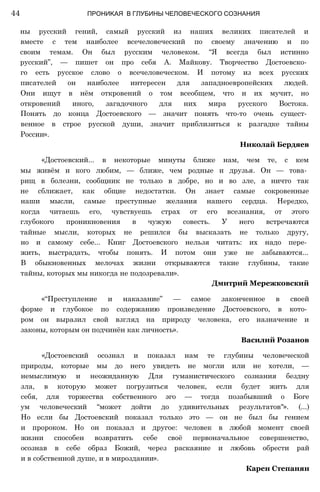 ны русский гений, самый русский из наших великих писателей и
вместе с тем наиболее всечеловеческий по своему значению и по
своим темам. Он был русским человеком. “Я всегда был истинно
русский”, — пишет он про себя А. Майкову. Творчество Достоевско­
го есть русское слово о всечеловеческом. И потому из всех русских
писателей он наиболее интересен для западноевропейских людей.
Они ищут в нём откровений о том всеобщем, что и их мучит, но
откровений иного, загадочного для них мира русского Востока.
Понять до конца Достоевского — значит понять что-то очень сущест­
венное в строе русской души, значит приблизиться к разгадке тайны
России».
Николай Бердяев
«Достоевский... в некоторые минуты ближе нам, чем те, с кем
мы живём и кого любим, — ближе, чем родные и друзья. Он — това­
рищ в болезни, сообщник не только в добре, но и во зле, а ничто так
не сближает, как общие недостатки. Он знает самые сокровенные
наши мысли, самые преступные желания нашего сердца. Нередко,
когда читаешь его, чувствуешь страх от его всезнания, от этого
глубокого проникновения в чужую совесть. У него встречаются
тайные мысли, которых не решился бы высказать не только другу,
но и самому себе... Книг Достоевского нельзя читать: их надо пере­
жить, выстрадать, чтобы понять. И потом они уже не забываются...
В обыкновенных мелочах жизни открываются такие глубины, такие
тайны, которых мы никогда не подозревали».
Дмитрий Мережковский
«“Преступление и наказание” — самое законченное в своей
форме и глубокое по содержанию произведение Достоевского, в кото­
ром он выразил свой взгляд на природу человека, его назначение и
законы, которым он подчинён как личность».
Василий Розанов
«Достоевский осознал и показал нам те глубины человеческой
природы, которые мы до него увидеть не могли или не хотели, —
немыслимую и неожиданную Для гуманистического сознания бездну
зла, в которую может погрузиться человек, если будет жить для
себя, для торжества собственного эго — тогда позабывший о Боге
ум человеческий “может дойти до удивительных результатов"». (...)
Но если бы Достоевский показал только это — он не был бы гением
и пророком. Но он показал и другое: человек в любой момент своей
жизни способен возвратить себе своё первоначальное совершенство,
осознав в себе образ Божий, через раскаяние и любовь обрести рай
и в собственной душе, и в мироздании».
Карен Степанян
44 ПРОНИКАЯ В ГЛУБИНЫ ЧЕЛОВЕЧЕСКОГО СОЗНАНИЯ
 