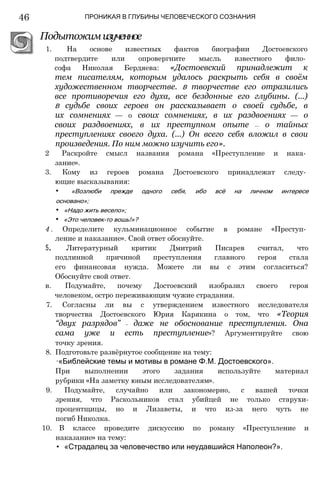 46 ПРОНИКАЯ В ГЛУБИНЫ ЧЕЛОВЕЧЕСКОГО СОЗНАНИЯ
Подытожимизученное
1. На основе известных фактов биографии Достоевского
подтвердите или опровергните мысль известного фило­
софа Николая Бердяева: «Достоевский принадлежит к
тем писателям, которым удалось раскрыть себя в своём
художественном творчестве. В творчестве его отразились
все противоречия его духа, все бездонные его глубины. (...)
В судьбе своих героев он рассказывает о своей судьбе, в
их сомнениях — о своих сомнениях, в их раздвоениях — о
своих раздвоениях, в их преступном опыте —- о тайных
преступлениях своего духа. (...) Он всего себя вложил в свои
произведения. По ним можно изучить его».
2 Раскройте смысл названия романа «Преступление и нака­
зание».
3. Кому из героев романа Достоевского принадлежат следу­
ющие высказывания:
• «Возлюби прежде одного себя, ибо всё на личном интересе
основано»;
• «Надо жить весело»;
• «Это человек-то вошь!»?
4 . Определите кульминационное событие в романе «Преступ­
ление и наказание». Свой ответ обоснуйте.
5. Литературный критик Дмитрий Писарев считал, что
подлинной причиной преступления главного героя стала
его финансовая нужда. Можете ли вы с этим согласиться?
Обоснуйте свой ответ.
в. Подумайте, почему Достоевский изобразил своего героя
человеком, остро переживающим чужие страдания.
7. Согласны ли вы с утверждением известного исследователя
творчества Достоевского Юрия Карякина о том, что «Теория
“двух разрядов” — даже не обоснование преступления. Она
сама уже и есть преступление»? Аргументируйте свою
точку зрения.
8. Подготовьте развёрнутое сообщение на тему:
∙«Библейские темы и мотивы в романе Ф.М. Достоевского».
При выполнении этого задания используйте материал
рубрики «На заметку юным исследователям».
9. Подумайте, случайно или закономерно, с вашей точки
зрения, что Раскольников стал убийцей не только старухи-
процентщицы, но и Лизаветы, и что из-за него чуть не
погиб Николка.
10. В классе проведите дискуссию по роману «Преступление и
наказание» на тему:
• «Страдалец за человечество или неудавшийся Наполеон?».
 